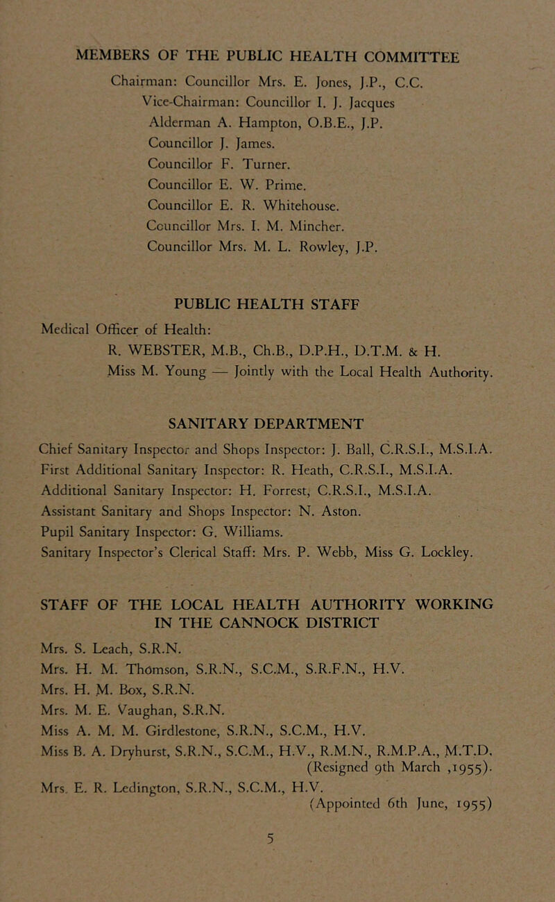 MEMBERS OF THE PUBLIC HEALTH COMMITTEE Chairman: Councillor Mrs. E. Jones, J.P., C.C. Vice-Chairman: Councillor I. j. Jacques Alderman A. Hampton, O.B.E., J.P. Councillor J. James. Councillor F. Turner. Councillor E. W. Prime. Councillor E. R. Whitehouse. Councillor Mrs. I. M. Mincher. Councillor Mrs. M. L. Rowley, J.P. PUBLIC HEALTH STAFF Medical Officer of Health: R. WEBSTER, M.B., Ch.B., D.P.H., D.T.M. & H. Miss M. Young — Jointly with the Local Health Authority. SANITARY DEPARTMENT Chief Sanitary Inspector and Shops Inspector: J. Ball, C.R.S.I., M.S.I.A. First Additional Sanitary Inspector: R. Heath, C.R.S.I., M.S.I.A. Additional Sanitary Inspector: H. Forrest, C.R.S.I., M.S.I.A. Assistant Sanitary and Shops Inspector: N. Aston. Pupil Sanitary Inspector: G. Williams. Sanitary Inspector’s Clerical Staff: Mrs. P. Webb, Miss G. Lockley. STAFF OF THE LOCAL HEALTH AUTHORITY WORKING IN THE CANNOCK DISTRICT Mrs, S. Leach, S.R.N. Mrs. H. M. Thomson, S.R.N., S.C.M., S.R.F.N., H.V. Mrs. H. M. Box, S.R.N. Mrs. M. E. Vaughan, S.R.N. Miss A. M. M. Girdlestone, S.R.N., S.C.M., H.V. Miss B. A. Dryhurst, S.R.N., S.C.M., H.V., R.M.N., R.M.P.A., M.T.D. (Resigned 9th March ,1955)- Mrs. E. R. Lcdington, S.R.N., S.C.M., H.V. (Appointed 6th June, 1955)