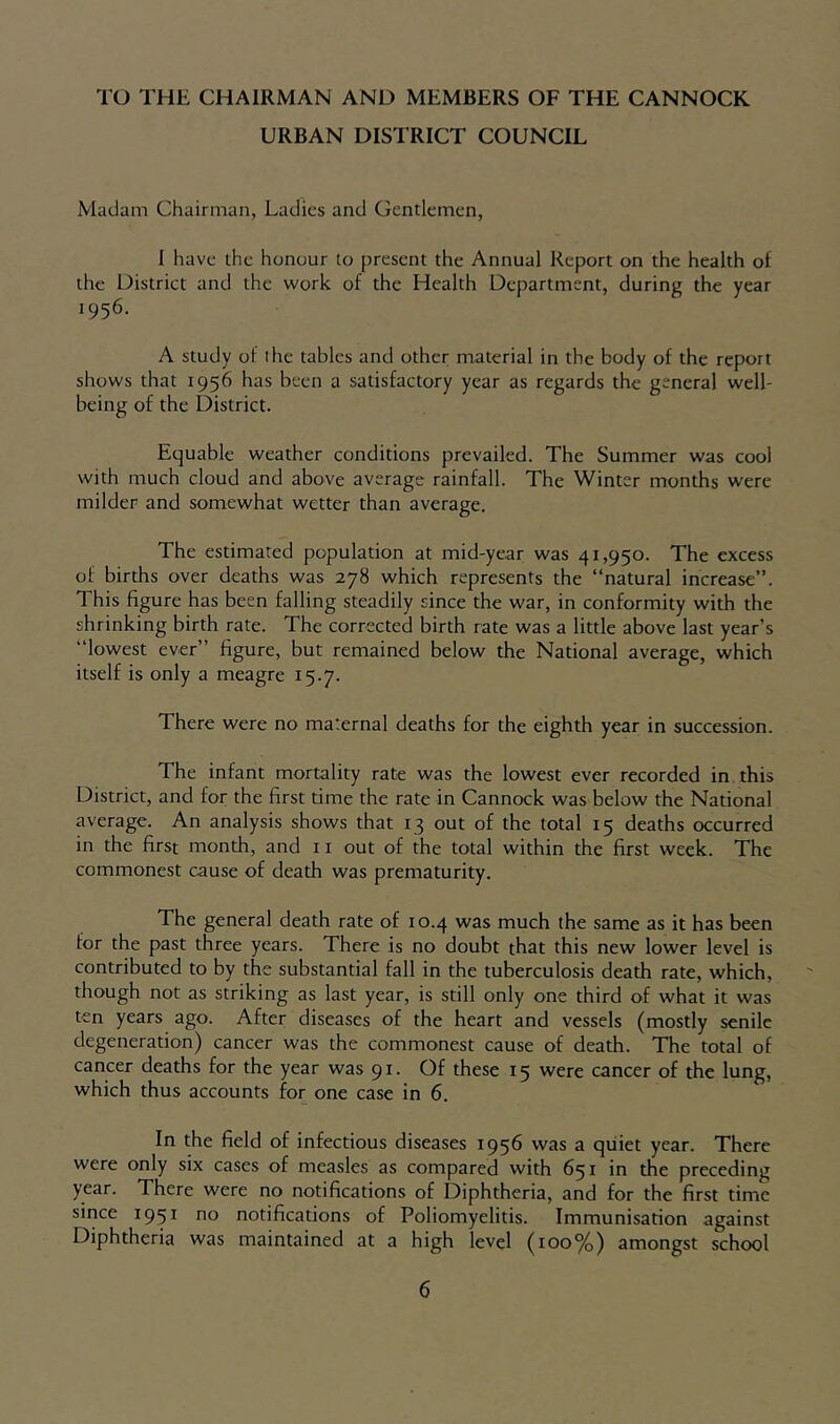 TO THE CHAIRMAN AND MEMBERS OF THE CANNOCK URBAN DISTRICT COUNCIL Madam Chairman, Ladies and Gentlemen, J have the honour to present the Annual Report on the health of the District and the work of the Health Department, during the year 1956. A study of I he tables and other material in the body of the report shows that 1956 has been a satisfactory year as regards the general well- being of the District. Equable weather conditions prevailed. The Summer was cool with much cloud and above average rainfall. The Winter months were milder and somewhat wetter than average. The estimated population at mid-year was 41,950. The excess of births over deaths was 278 which represents the “natural increase”. This figure has been falling steadily since the war, in conformity with the shrinking birth rate. The corrected birth rate was a little above last year’s “lowest ever” figure, but remained below the National average, which itself is only a meagre 15.7. There were no maternal deaths for the eighth year in succession. The infant mortality rate was the lowest ever recorded in this District, and for the first time the rate in Cannock was below the National average. An analysis shows that 13 out of the total 15 deaths occurred in the first month, and 11 out of the total within the first week. The commonest cause of death was prematurity. The general death rate of 10.4 was much the same as it has been for the past three years. There is no doubt that this new lower level is contributed to by the substantial fall in the tuberculosis death rate, which, though not as striking as last year, is still only one third of what it was ten years ago. After diseases of the heart and vessels (mostly senile degeneration) cancer was the commonest cause of death. The total of cancer deaths for the year was 91. Of these 15 were cancer of the lung, which thus accounts for one case in 6. In the field of infectious diseases 1956 was a qiiiet year. There were only six cases of measles as compared with 651 in the preceding year. There were no notifications of Diphtheria, and for the first time since 1951 no notifications of Poliomyelitis. Immunisation against Diphtheria was maintained at a high level (100%) amongst school