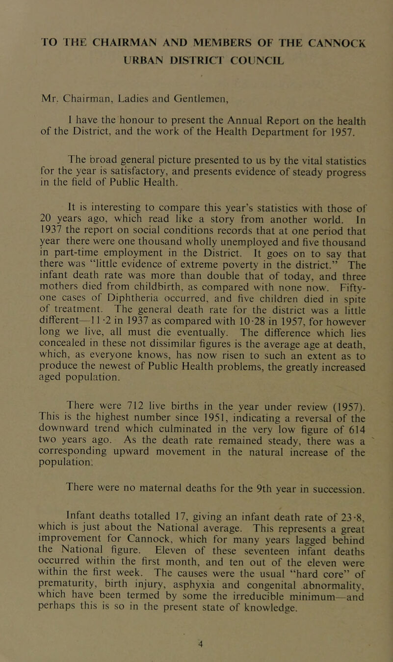 TO THE CHAIRMAN AND MEMBERS OF THE CANNOCK URBAN DISTRICT COUNCIL Mr. Chairman, Ladies and Gentlemen, I have the honour to present the Annual Report on the health of the District, and the work of the Health Department for 1957. The broad general picture presented to us by the vital statistics for the year is satisfactory, and presents evidence of steady progress in the field of Public Health. It is interesting to compare this year’s statistics with those of 20 years ago, which read like a story from another world. In 1937 the report on social conditions records that at one period that year there were one thousand wholly unemployed and five thousand in part-time employment in the District. It goes on to say that there was “little evidence of extreme poverty in the district.” The infant death rate was more than double that of today, and three mothers died from childbirth, as compared with none now. Fifty- one cases of Diphtheria occurred, and five children died in spite of treatment. The general death rate for the district was a little different—11 -2 in 1937 as compared with 10-28 in 1957, for however long we live, all must die eventually. The difference which lies concealed in these not dissimilar figures is the average age at death, which, as everyone knows, has now risen to such an extent as to produce the newest of Public Health problems, the greatly increased aged population. There were 712 live births in the year under review (1957). This is the highest number since 1951, indicating a reversal of the downward trend which culminated in the very low figure of 614 two years ago. As the death rate remained steady, there was a corresponding upward movement in the natural increase of the population. There were no maternal deaths for the 9th year in succession. Infant deaths totalled 17, giving an infant death rate of 23-8, which is just about the National average. This represents a great improvement for Cannock, which for many years lagged behind the National figure. Eleven of these seventeen infant deaths occurred within the first month, and ten out of the eleven were within the first week. The causes were the usual “hard core” of prematurity, birth injury, asphyxia and congenital abnormality, which have been termed by some the irreducible minimum—and perhaps this is so in the present state of knowledge.