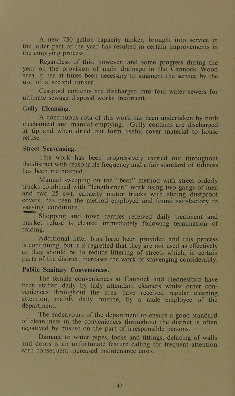 A new 750 gallon capacity tanker, brought into service in the latter part of the year has resulted in certain improvements in the emptying process. Regardless of this, however, and some progress during the year on the provision of main drainage in the Cannock Wood area, it has at times been necessary to augment the service by the use of a second tanker. Cesspool contents are discharged into foul water sewers for ultimate sewage disposal works treatment. Gully Cleansing. A continuous rota of this work has been undertaken by both mechanical and manual emptying. Gully contents are discharged at tip and when dried out form useful cover material to house refuse. Street Scavenging. This work has been progressively carried out throughout the district with reasonable frequency and a fair standard of tidiness has been maintained. Manual sweeping on the “beat” method with street orderly trucks combined with “lengthsmen” work using two gangs of men and two 25 cwt. capacity motor trucks with sliding dustproof covers, has been the method employed and found satisfactory to varying conditions. Shopping and town centres received daily treatment and market refuse is cleared immediately following termination of trading. Additional litter bins have been provided and this process is continuing, but it is regretted that they are not used as effectively as they should be to reduce littering of streets which, in certain parts of the district, increases the work of scavenging considerably. Public Sanitary Conveniences. The female conveniences at Cannock and Hednesford have been staffed daily by lady attendant cleaners whilst other con- veniences throughout the area have received regular cleaning attention, mainly daily routine, by a male employee of the department. The endeavours of the department to ensure a good standard of cleanliness in the conveniences throughout the district is often negatived by misuse on the part of irresponsible persons. Damage to water pipes, locks and fittings, defacing of walls and doors is an unfortunate feature calling for frequent attention with consequent increased maintenance costs.