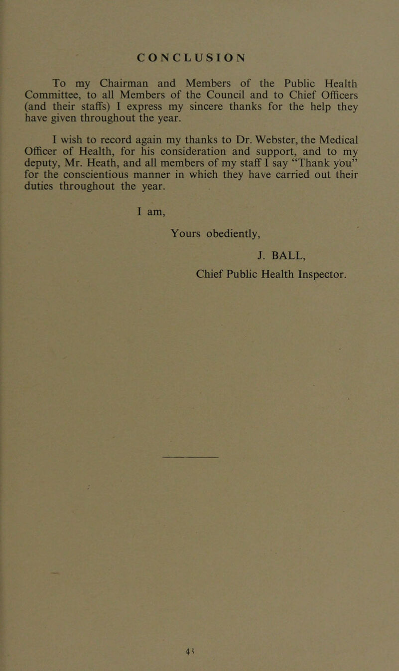 CONCLUSION To my Chairman and Members of the Public Health Committee, to all Members of the Council and to Chief Officers (and their staffs) 1 express my sincere thanks for the help they have given throughout the year. I wish to record again my thanks to Dr. Webster, the Medical Officer of Health, for his consideration and support, and to my deputy, Mr. Heath, and all members of my staff I say “Thank you” for the conscientious manner in which they have carried out their duties throughout the year. I am, Yours obediently, J. BALL, Chief Public Health Inspector.