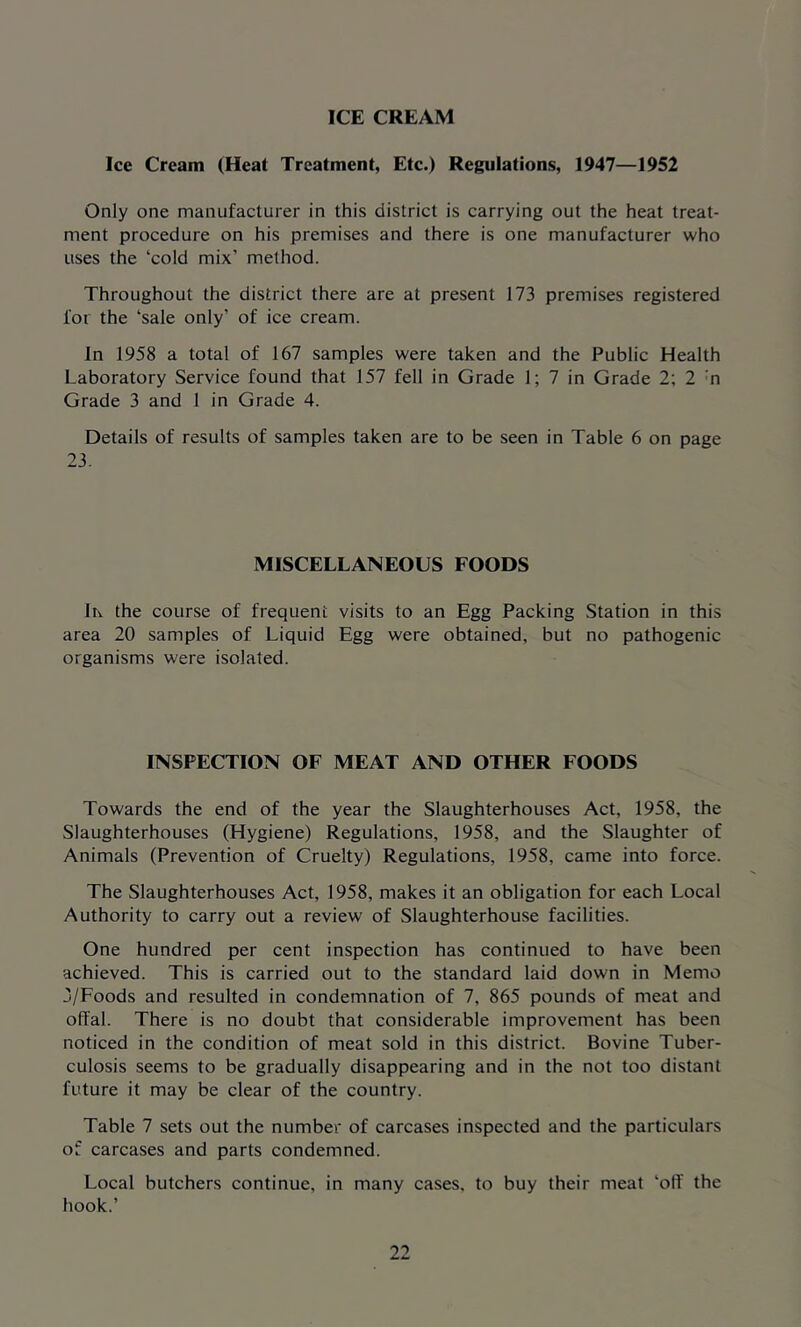 ICE CREAM Ice Cream (Heat Treatment, Etc.) Regulations, 1947—1952 Only one manufacturer in this district is carrying out the heat treat- ment procedure on his premises and there is one manufacturer who uses the ‘cold mix’ method. Throughout the district there are at present 173 premises registered for the ‘sale only’ of ice cream. In 1958 a total of 167 samples were taken and the Public Health Laboratory Service found that 157 fell in Grade 1; 7 in Grade 2; 2 :n Grade 3 and 1 in Grade 4. Details of results of samples taken are to be seen in Table 6 on page 23. MISCELLANEOUS FOODS Ik the course of frequent visits to an Egg Packing Station in this area 20 samples of Liquid Egg were obtained, but no pathogenic organisms were isolated. INSPECTION OF MEAT AND OTHER FOODS Towards the end of the year the Slaughterhouses Act, 1958, the Slaughterhouses (Hygiene) Regulations, 1958, and the Slaughter of Animals (Prevention of Cruelty) Regulations, 1958, came into force. The Slaughterhouses Act, 1958, makes it an obligation for each Local Authority to carry out a review of Slaughterhouse facilities. One hundred per cent inspection has continued to have been achieved. This is carried out to the standard laid down in Memo 3/Foods and resulted in condemnation of 7, 865 pounds of meat and offal. There is no doubt that considerable improvement has been noticed in the condition of meat sold in this district. Bovine Tuber- culosis seems to be gradually disappearing and in the not too distant future it may be clear of the country. Table 7 sets out the number of carcases inspected and the particulars of carcases and parts condemned. Local butchers continue, in many cases, to buy their meat ‘off the hook.’
