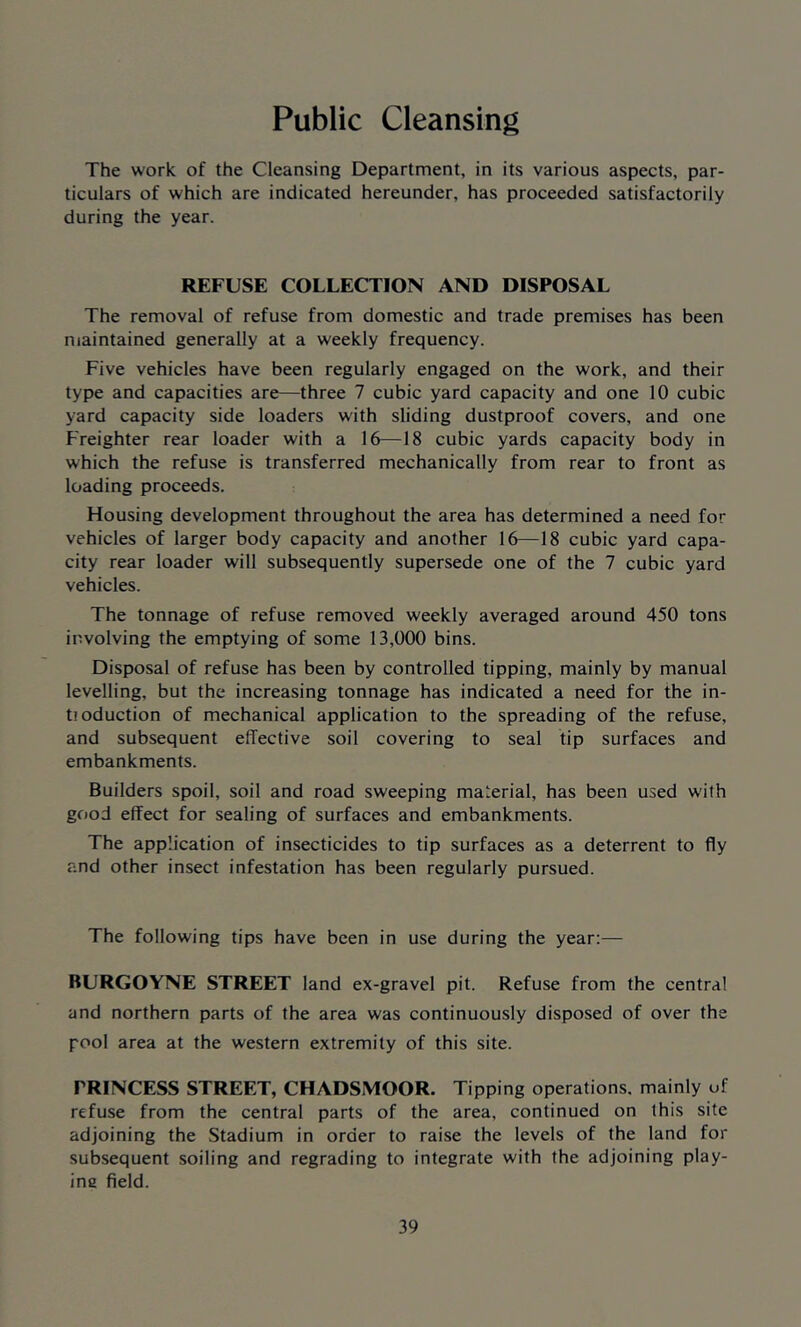 Public Cleansing The work of the Cleansing Department, in its various aspects, par- ticulars of which are indicated hereunder, has proceeded satisfactorily during the year. REFUSE COLLECTION AND DISPOSAL The removal of refuse from domestic and trade premises has been maintained generally at a weekly frequency. Five vehicles have been regularly engaged on the work, and their type and capacities are—three 7 cubic yard capacity and one 10 cubic yard capacity side loaders with sliding dustproof covers, and one Freighter rear loader with a 16—18 cubic yards capacity body in which the refuse is transferred mechanically from rear to front as loading proceeds. Housing development throughout the area has determined a need for vehicles of larger body capacity and another 16—18 cubic yard capa- city rear loader will subsequently supersede one of the 7 cubic yard vehicles. The tonnage of refuse removed weekly averaged around 450 tons involving the emptying of some 13,000 bins. Disposal of refuse has been by controlled tipping, mainly by manual levelling, but the increasing tonnage has indicated a need for the in- ti oduction of mechanical application to the spreading of the refuse, and subsequent effective soil covering to seal tip surfaces and embankments. Builders spoil, soil and road sweeping material, has been used with good effect for sealing of surfaces and embankments. The application of insecticides to tip surfaces as a deterrent to fly and other insect infestation has been regularly pursued. The following tips have been in use during the year:— BURGOYNE STREET land ex-gravel pit. Refuse from the central and northern parts of the area was continuously disposed of over the pool area at the western extremity of this site. TRINCESS STREET, CHADSMOOR. Tipping operations, mainly of refuse from the central parts of the area, continued on this site adjoining the Stadium in order to raise the levels of the land for subsequent soiling and regrading to integrate with the adjoining play- ina field.