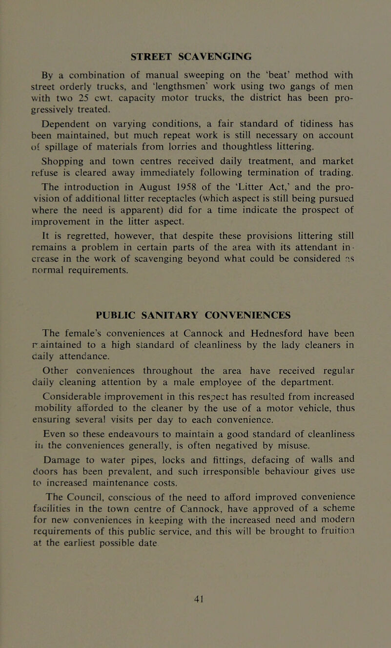 STREET SCAVENGING By a combination of manual sweeping on the ‘beat’ method with street orderly trucks, and iengthsmen' work using two gangs of men with two 25 cwt. capacity motor trucks, the district has been pro- gressively treated. Dependent on varying conditions, a fair standard of tidiness has been maintained, but much repeat work is still necessary on account of spillage of materials from lorries and thoughtless littering. Shopping and town centres received daily treatment, and market refuse is cleared away immediately following termination of trading. The introduction in August 1958 of the ‘Litter Act,’ and the pro- vision of additional litter receptacles (which aspect is still being pursued where the need is apparent) did for a time indicate the prospect of improvement in the litter aspect. It is regretted, however, that despite these provisions littering still remains a problem in certain parts of the area with its attendant in- crease in the work of scavenging beyond what could be considered n.s normal requirements. PUBLIC SANITARY CONVENIENCES The female's conveniences at Cannock and Hednesford have been raintained to a high standard of cleanliness by the lady cleaners in daily attendance. Other conveniences throughout the area have received regular daily cleaning attention by a male employee of the department. Considerable improvement in this respect has resulted from increased mobility afforded to the cleaner by the use of a motor vehicle, thus ensuring several visits per day to each convenience. Even so these endeavours to maintain a good standard of cleanliness in the conveniences generally, is often negatived by misuse. Damage to water pipes, locks and fittings, defacing of walls and doors has been prevalent, and such irresponsible behaviour gives use to increased maintenance costs. The Council, conscious of the need to afford improved convenience facilities in the town centre of Cannock, have approved of a scheme for new conveniences in keeping with the increased need and modern requirements of this public service, and this will be brought to fruition at the earliest possible date
