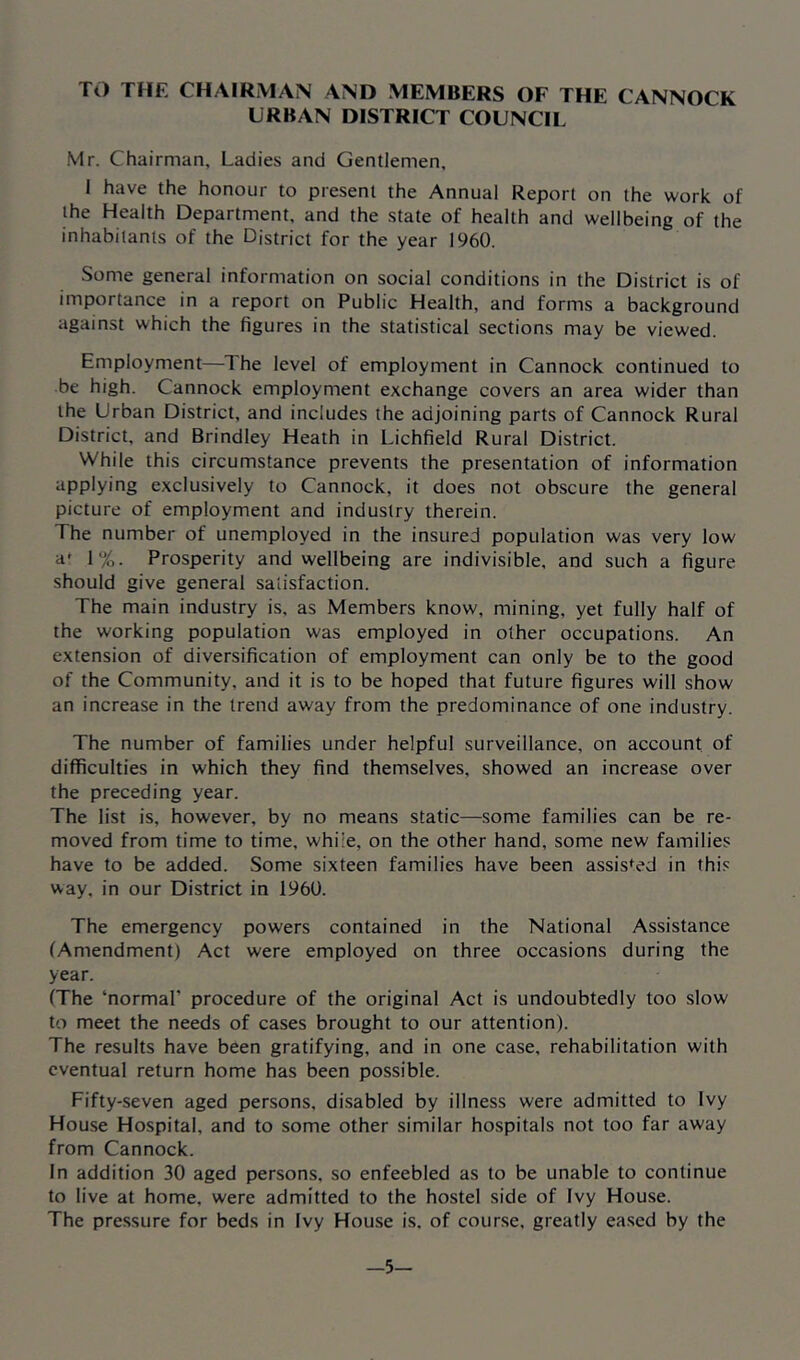 TO THE CHAIRIVIAN AND MEMBERS OF THE CANNOCK URBAN DISTRICT COUNCIL Mr. Chairman, Ladies and Gentlemen, I have the honour to present the Annual Report on the work of the Health Department, and the state of health and wellbeing of the inhabitants of the District for the year I960. Some general information on social conditions in the District is of importance in a report on Public Health, and forms a background against which the figures in the statistical sections may be viewed. Employment—The level of employment in Cannock continued to be high. Cannock employment exchange covers an area wider than the Urban District, and includes the adjoining parts of Cannock Rural District, and Brindley Heath in Lichfield Rural District. While this circumstance prevents the presentation of information applying exclusively to Cannock, it does not obscure the general picture of employment and industry therein. The number of unemployed in the insured population was very low a' 1%. Prosperity and wellbeing are indivisible, and such a figure should give general satisfaction. The main industry is, as Members know, mining, yet fully half of the working population was employed in other occupations. An extension of diversification of employment can only be to the good of the Community, and it is to be hoped that future figures will show an increase in the trend away from the predominance of one industry. The number of families under helpful surveillance, on account of difficulties in which they find themselves, showed an increase over the preceding year. The list is, however, by no means static—some families can be re- moved from time to time, while, on the other hand, some new families have to be added. Some sixteen families have been assis*:ed in this way, in our District in 196U. The emergency powers contained in the National Assistance (Amendment) Act were employed on three occasions during the year. (The ‘normal’ procedure of the original Act is undoubtedly too slow to meet the needs of cases brought to our attention). The results have been gratifying, and in one case, rehabilitation with eventual return home has been possible. Fifty-seven aged persons, disabled by illness were admitted to Ivy House Hospital, and to some other similar hospitals not too far away from Cannock. In addition 30 aged persons, so enfeebled as to be unable to continue to live at home, were admitted to the hostel side of Ivy House. The pressure for beds in Ivy House is, of course, greatly eased by the -5-
