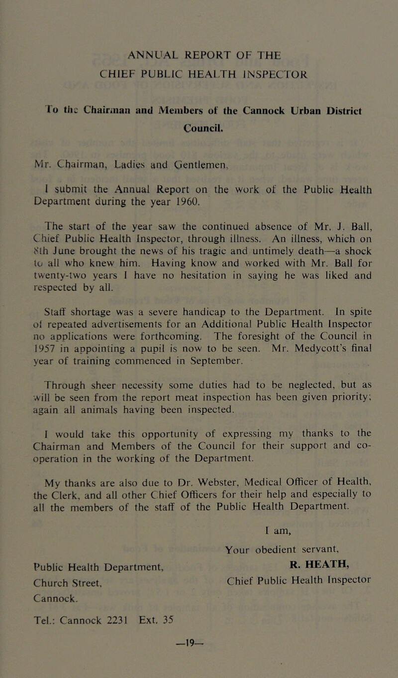 ANNUAL REPORT OF THE CHIEF PUBLIC HEALTH INSPECTOR lo tiic Chairman and Members of the Cannock Urban District Council. Mr. Chairman, Ladies and Cientlemen, 1 submit the Annual Report on the work of the Public Health Department during the year 1960. The start of the year saw the continued absence of Mr. J. Ball, Chief Public Health Inspector, through illness. An illness, which on ^’lh June brought the news of his tragic and untimely death—a shock to all who knew him. Having know and worked with Mr. Ball for twenty-two years I have no hesitation in saying he was liked and respected by all. Staff shortage was a severe handicap to the Department. In spite of repeated advertisements for an Additional Public Health Inspector no applications were forthcoming. The foresight of the Council in 1957 in appointing a pupil is now to be seen. Mr. Medycott’s final year of training commenced in September. Through sheer necessity some duties had to be neglected, but as will be seen from the report meat inspection has been given priority; again all animals having been inspected. 1 would take this opportunity of expressing my thanks to the Chairman and Members of the Council for their support and co- operation in the working of the Department. My thanks are also due to Dr. Webster, Medical Officer of Health, the Clerk, and all other Chief Officers for their help and especially to all the members of the .staff of the Public Health Department. Public Health Department, Church Street, Cannock. I am. Your obedient servant, R. HEATH, Chief Public Health Inspector Tel.: Cannock 2231 Ext. 35 —19—