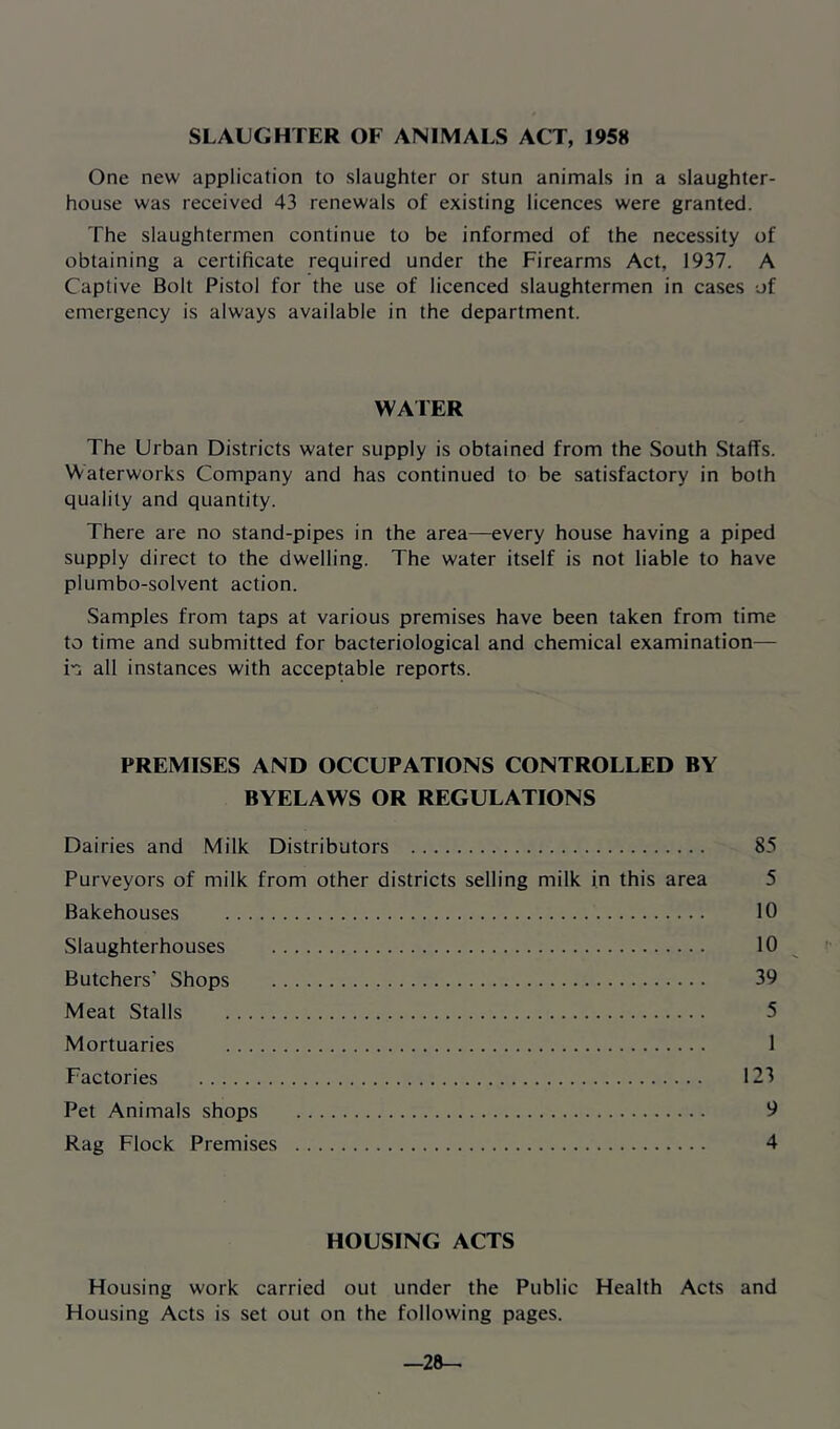 SLAUGHTER OF ANIMALS ACT, 1958 One new application to slaughter or stun animals in a slaughter- house was received 43 renewals of existing licences were granted. The slaughtermen continue to be informed of the necessity of obtaining a certificate required under the Firearms Act, 1937. A Captive Bolt Pistol for the use of licenced slaughtermen in cases of emergency is always available in the department. WAFER The Urban Districts water supply is obtained from the South Staffs. Waterworks Company and has continued to be satisfactory in both quality and quantity. There are no stand-pipes in the area—every house having a piped supply direct to the dwelling. The water itself is not liable to have plumbo-solvent action. Samples from taps at various premises have been taken from time to time and submitted for bacteriological and chemical examination— m all instances with acceptable reports. PREMISES AND OCCUPATIONS CONTROLLED BY BYELAWS OR REGULATIONS Dairies and Milk Distributors 85 Purveyors of milk from other districts selling milk in this area 5 Bakehouses 10 Slaughterhouses 10 Butchers' Shops 39 Meat Stalls 5 Mortuaries 1 Factories 123 Pet Animals shops 9 Rag Flock Premises 4 HOUSING ACTS Housing work carried out under the Public Health Acts and Housing Acts is set out on the following pages. -28-