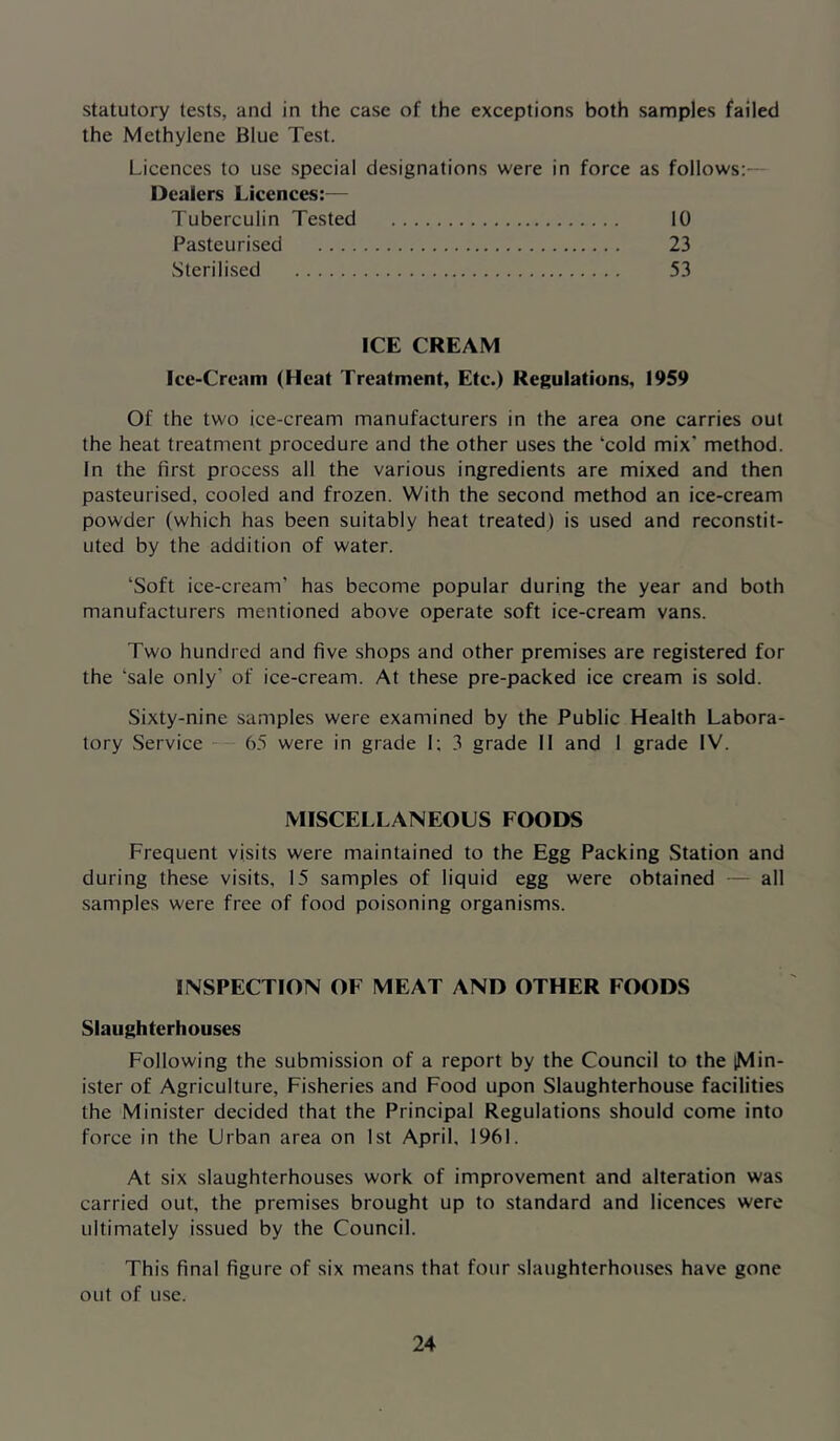statutory tests, and in the case of the exceptions both samples failed the Methylene Blue Test. Licences to use special designations were in force as follows:— Dealers Licences:— Tuberculin Tested 10 Pasteurised 23 Sterilised 53 ICE CREAM Ice-Cream (Heat Treatment, Etc.) Regulations, 1959 Of the two ice-cream manufacturers in the area one carries out the heat treatment procedure and the other uses the ‘cold mix’ method. In the first process all the various ingredients are mixed and then pasteurised, cooled and frozen. With the second method an ice-cream powder (which has been suitably heat treated) is used and reconstit- uted by the addition of water. ‘Soft ice-cream’ has become popular during the year and both manufacturers mentioned above operate soft ice-cream vans. Two hundred and five shops and other premises are registered for the ‘sale only’ of ice-cream. At these pre-packed ice cream is sold. Sixty-nine samples were examined by the Public Health Labora- tory Service 65 were in grade 1; 3 grade II and I grade IV. MISCELLANEOUS FOODS Frequent visits were maintained to the Egg Packing Station and during these visits, 15 samples of liquid egg were obtained — all samples were free of food poisoning organisms. INSPECTION OF MEAT AND OTHER FOODS Slaughterhouses Following the submission of a report by the Council to the [Min- ister of Agriculture, Fisheries and Food upon Slaughterhouse facilities the Minister decided that the Principal Regulations should come into force in the Urban area on 1st April, 1961. At six slaughterhouses work of improvement and alteration was carried out, the premises brought up to standard and licences were ultimately issued by the Council. This final figure of six means that four slaughterhouses have gone out of use.