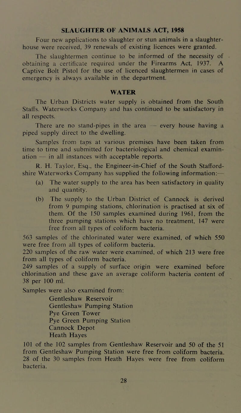SLAUGHTER OF ANIMALS ACT, 1958 Four new applications to slaughter or stun animals in a slaughter- house were received, 39 renewals of existing licences were granted. The slaughtermen continue to be informed of the necessity of obtaining a certificate required under the Firearms Act. 1937. A Captive Bolt Pistol for the use of licenced slaughtermen in cases of emergency is always available in the department. WATER The Urban Districts water supply is obtained from the South Staffs. Waterworks Company and has continued to be satisfactory in all respects. There are no stand-pipes in the area — every house having a piped supply direct to the dwelling. Samples from taps at various premises have been taken from time to time and submitted for bacteriological and chemical examin- ation — in all instances with acceptable reports. R. H. Taylor, Esq., the Engineer-in-Chief of the South Stafford- shire Waterworks Company has supplied the following information:- (a) The water supply to the area has been satisfactory in quality and quantity. (b) The supply to the Urban District of Cannock is derived from 9 pumping stations, chlorination is practised at six of them. Of the 150 samples examined during 1961, from the three pumping stations which have no treatment, 147 were free from all types of coliform bacteria. 563 samples of the chlorinated water were examined, of which 550 were free from all types of coliform bacteria. 220 samples of the raw water were examined, of which 213 were free from all types of coliform bacteria. 249 samples of a supply of surface origin were examined before chlorination and these gave an average coliform bacteria content of 38 per 100 ml. Samples were also examined from: Gentleshaw Reservoir Gentleshaw Pumping Station Pye Green Tower Pye Green Pumping Station Cannock Depot Heath Hayes 101 of the 102 samples from Gentleshaw Reservoir and 50 of the 51 from Gentleshaw Pumping Station were free from coliform bacteria. 28 of the 30 samples from Heath Hayes were free from coliform bacteria.