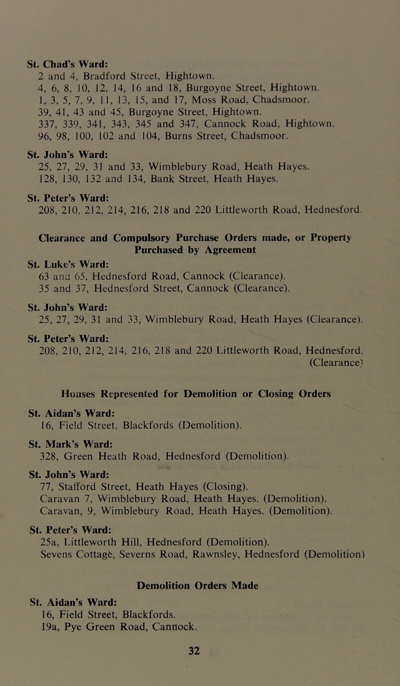 St. Chad’s Ward: 2 and 4, Bradford Street, Hightown. 4, 6, 8, 10, 12, 14, 16 and 18, Burgoyne Street, Hightown. 1, 3, 5, 7, 9, 11, 13, 15, and 17, Moss Road, Chadsmoor. 39, 41, 43 and 45, Burgoyne Street, Hightown. 337, 339, 341, 343, 345 and 347, Cannock Road, Hightown. 96, 98, 100, 102 and 104, Burns Street, Chadsmoor. St. John’s Ward: 25, 27, 29, 31 and 33, Wimblebury Road, Heath Hayes. J28, 130, 132 and 134, Bank Street, Heath Hayes. St. Peter’s Ward: 208, 210, 212, 214, 216, 218 and 220 Littleworth Road, Hednesford. Clearance and Compulsory Purchase Orders made, or Property Purchased by Agreement St. Luke’s Ward: 63 ana 65, Hednesford Road, Cannock (Clearance). 35 and 37, Hednesford Street, Cannock (Clearance). St. John’s Ward: 25, 27, 29, 31 and 33, Wimblebury Road, Heath Hayes (Clearance). St. Peter’s Ward: 208, 210, 212, 214, 216, 218 and 220 Littleworth Road, Hednesford. (Clearance) Houses Represented for Demolition or Closing Orders St. Aidan’s Ward: 16, Field Street, Blackfords (Demolition). St. Mark’s Ward: 328, Green Heath Road, Hednesford (Demolition). St. John’s Ward: 77, Stafford Street, Heath Hayes (Closing). Caravan 7, Wimblebury Road, Heath Hayes. (Demolition). Caravan, 9, Wimblebury Road, Heath Hayes. (Demolition). St. Peter’s Ward: 25a, Littleworth Hill, Hednesford (Demolition). Sevens Cottagfe, Severns Road, Rawnsley, Hednesford (Demolition) Demolition Orders Made St. Aidan’s Ward: 16, Field Street, Blackfords. 19a, Pye Green Road, Cannock.