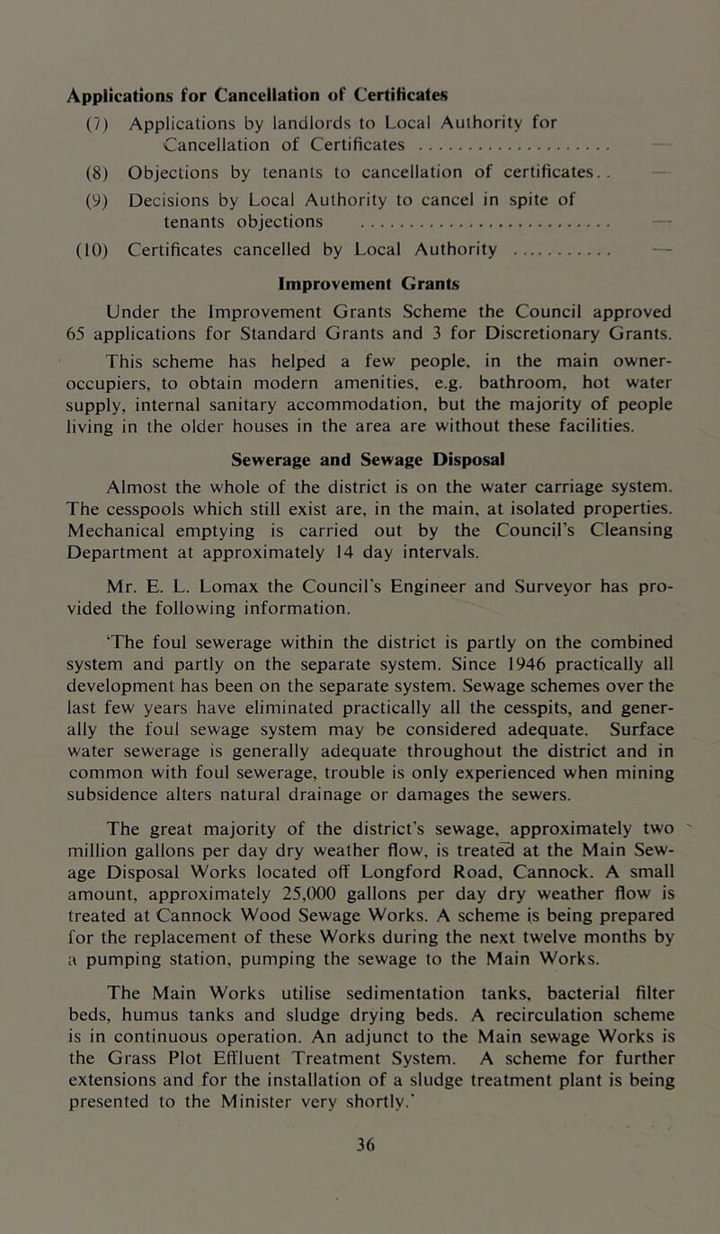 Applications for Cancellation of Certificates (7) Applications by landlords to Local Authority for Cancellation of Certificates (8) Objections by tenants to cancellation of certificates.. (9) Decisions by Local Authority to cancel in spite of tenants objections — (10) Certificates cancelled by Local Authority — Improvement Grants Linder the Improvement Grants Scheme the Council approved 65 applications for Standard Grants and 3 for Discretionary Grants. This scheme has helped a few people, in the main owner- occupiers, to obtain modern amenities, e.g. bathroom, hot water supply, internal sanitary accommodation, but the majority of people living in the older houses in the area are without these facilities. Sewerage and Sewage Disposal Almost the whole of the district is on the water carriage system. The cesspools which still exist are, in the main, at isolated properties. Mechanical emptying is carried out by the Council’s Cleansing Department at approximately 14 day intervals. Mr. E. L. Lomax the Council's Engineer and Surveyor has pro- vided the following information. ‘The foul sewerage within the district is partly on the combined system and partly on the separate system. Since 1946 practically all development has been on the separate system. Sewage schemes over the last few years have eliminated practically all the cesspits, and gener- ally the foul sewage system may be considered adequate. Surface water sewerage is generally adequate throughout the district and in common with foul sewerage, trouble is only experienced when mining subsidence alters natural drainage or damages the sewers. The great majority of the district's sewage, approximately two ' million gallons per day dry weather flow, is treated at the Main Sew- age Disposal Works located off Longford Road, Cannock. A small amount, approximately 25,000 gallons per day dry weather flow is treated at Cannock Wood Sewage Works. A scheme is being prepared for the replacement of these Works during the next twelve months by a pumping station, pumping the sewage to the Main Works. The Main Works utilise sedimentation tanks, bacterial filter beds, humus tanks and sludge drying beds. A recirculation scheme is in continuous operation. An adjunct to the Main sewage Works is the Grass Plot Effluent Treatment System. A scheme for further extensions and for the installation of a sludge treatment plant is being presented to the Minister very shortly.'