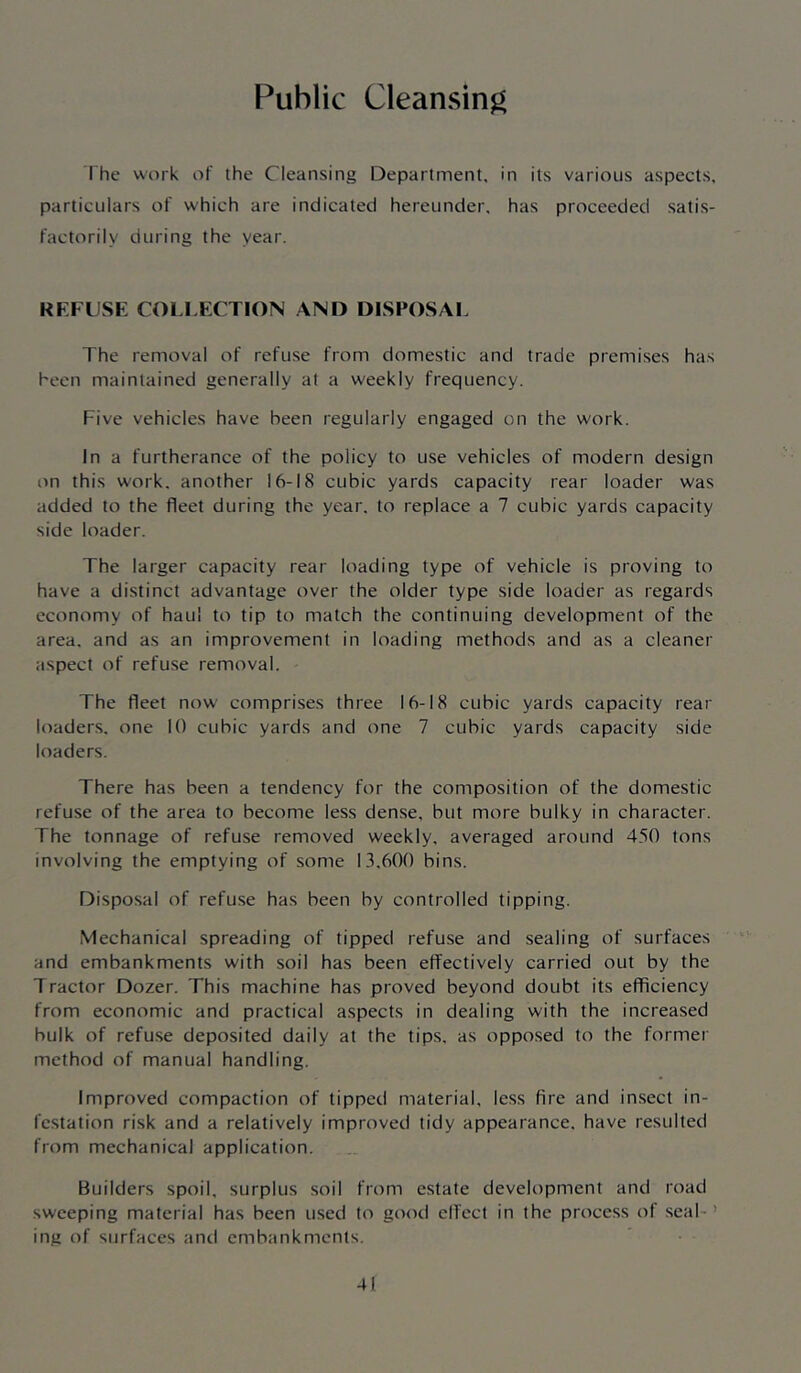 Public Cleansing I he work of the Cleansing Department, in its various aspects, particulars of which are indicated hereunder, has proceeded satis- factorily during the year. REFU.SE COLLEC TION AND DISPOSAI. The removal of refuse from domestic and trade premises has heen maintained generally at a weekly frequency. Five vehicles have been regularly engaged on the work. In a furtherance of the policy to use vehicles of modern design on this work, another 16-18 cubic yards capacity rear loader was added to the fleet during the year, to replace a 7 cubic yards capacity side loader. The larger capacity rear loading type of vehicle is proving to have a distinct advantage over the older type side loader as regards economy of haul to tip to match the continuing development of the area, and as an improvement in loading methods and as a cleaner aspect of refu.se removal. The fleet now' comprises three 16-18 cubic yards capacity rear loaders, one 10 cubic yards and one 7 cubic yards capacity side loaders. There has been a tendency for the composition of the domestic refuse of the area to become less dense, but more bulky in character. The tonnage of refuse removed weekly, averaged around 450 tons involving the emptying of some 13.600 bins. Disposal of refuse has been by controlled tipping. Mechanical spreading of tipped refuse and sealing of surfaces and embankments with soil has been effectively carried out by the Tractor Dozer. This machine has proved beyond doubt its efficiency from economic and practical aspects in dealing with the increased bulk of refuse deposited daily at the tips, as opposed to the former method of manual handling. Improved compaction of tipped material, less fire and insect in- festation risk and a relatively improved tidy appearance, have resulted from mechanical application. Builders spoil, surplus soil from estate development and road sweeping material has been used to good elfcct in the process of seal- ’ ing of surfaces and embankments.