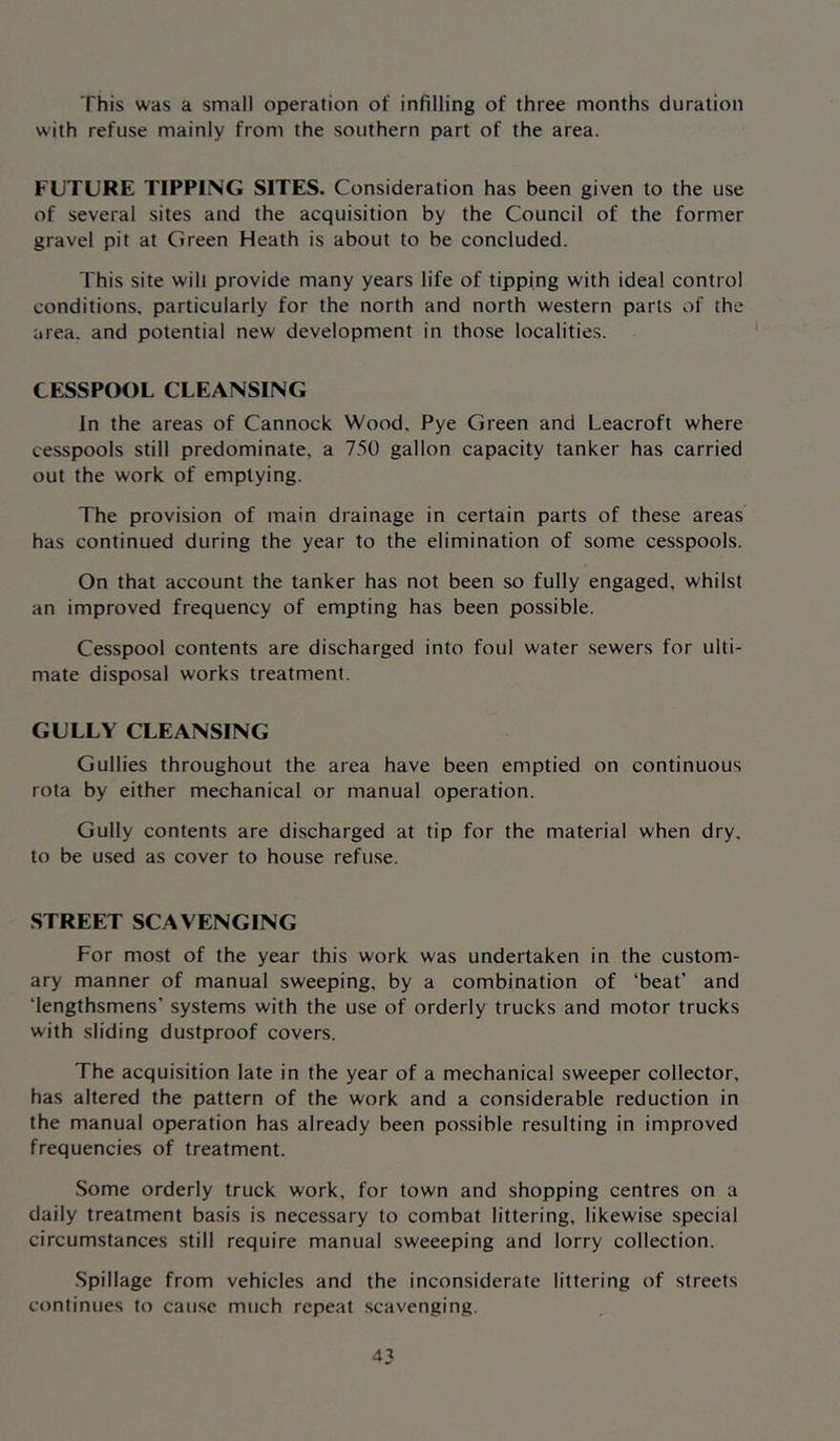 This was a small operation of infilling of three months duration with refuse mainly from the southern part of the area. FUTURE TIPPING SITES. Consideration has been given to the use of several sites and the acquisition by the Council of the former gravel pit at Green Heath is about to be concluded. This site will provide many years life of tipping with ideal control conditions, particularly for the north and north western parts of the area, and potential new development in those localities. CESSPOOL CLEANSING In the areas of Cannock Wood, Pye Green and Leacroft where cesspools still predominate, a 750 gallon capacity tanker has carried out the work of emptying. The provision of main drainage in certain parts of these areas has continued during the year to the elimination of some cesspools. On that account the tanker has not been so fully engaged, whilst an improved frequency of empting has been possible. Cesspool contents are discharged into foul water sewers for ulti- mate disposal works treatment. GULLY CLEANSING Gullies throughout the area have been emptied on continuous rota by either mechanical or manual operation. Gully contents are discharged at tip for the material when dry. to be used as cover to house refuse. STREET SCAVENGING For most of the year this work was undertaken in the custom- ary manner of manual sweeping, by a combination of ‘beat’ and ‘lengthsmens’ systems with the use of orderly trucks and motor trucks with sliding dustproof covers. The acquisition late in the year of a mechanical sweeper collector, has altered the pattern of the work and a considerable reduction in the manual operation has already been possible resulting in improved frequencies of treatment. .Some orderly truck work, for town and shopping centres on a daily treatment basis is necessary to combat littering, likewise special circumstances still require manual sweeeping and lorry collection. Spillage from vehicles and the inconsiderate littering of streets continues to cause much repeat scavenging.