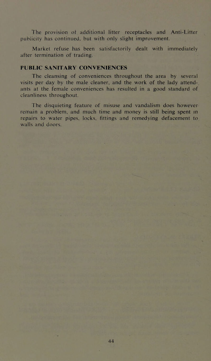 The provision of additional litter receptacles and Anti-Litter publicity has continued, but with only slight improvement. Market refuse has been satisfactorily dealt with immediately after termination of trading. PUBLIC SANITARY CONVENIENCES The cleansing of conveniences throughout the area by several visits per day by the male cleaner, and the work of the lady attend- ants at the female conveniences has resulted in a good standard of cleanliness throughout. The disquieting feature of misuse and vandalism does however remain a problem, and much time and money is still being spent in repairs to water pipes, locks, fittings and remedying defacement to walls and doors.