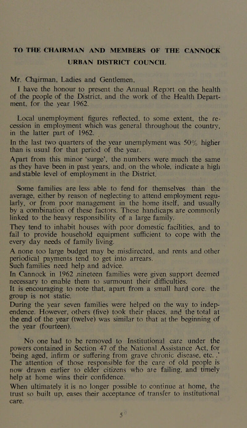 TO THE CHAIRMAN AND MEMBERS OF THE CANNOCK URBAN DISTRICT COUNCIL Mr. Chairman, Ladies and Gentlemen. 1 have the honour to present the Annual Report on the health of the people of the District, and the work of the Health Depart- ment. for the year 1962. Local unemployment figures reflected, to some extent, the re- cession in employment which was general throughout the country, in the latter part of 1962. In the last two quarters of the year unemplyment was 50% higher than is usual for that period of the year. Apart from this minor ‘surge’, the numbers were much the same as they have been in past years, and, on the whole, indicate a high and stable level of employment in the District. Some families are less able to fend for themselves than the average, either by reason of neglecting to attend employment regu- larly, or from poor management in the home itself, and usually by a combination of these factors. These handicaps are commonly linked to the heavy responsibility of a large family. They tend to inhabit houses with poor domestic facilities, and to fail to provide household equipment sufficient to cope with the every day needs of family living. A none too large budget may be misdirected, and rents and other periodical payments tend to get into an-ears. Such families need help and advice. In Cannock in 1962 .nineteen families were given support deemed necessary to enable them to surmount their difficulties. It is encouraging to note that, apart from a small hard core, the group is not static. During the year seven families were helped on the way to indep- endence. However, others (five) took their places, and the total at the «id of the year (twelve) was similar to that at the beginning of the year (fourteen). No one had to be removed to Institutional care under the powers contained in Section 47 of the National Assistance Act, for ‘being aged, infirm or suffering from grave chronic disease, etc..’ The attention of those responsible for the care of old people is now drawn earlier to elder citizens who aie failing, and timely help at home wins their confidence. When ultimately it is no longer possible to continue at home, the trust .so built up. eases their acceptance of transfer to institutional care.
