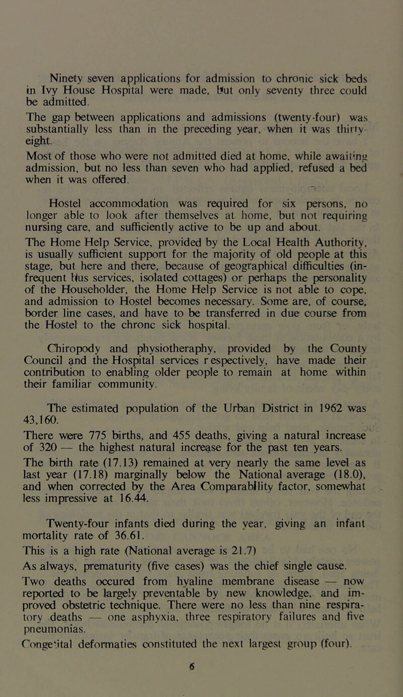 Ninety seven applications for admission to chronic sick beds in Ivy House Hospital were made, but only seventy three could be admitted. The gap between applications and admissions (twenty-four) was substantially less than in the preceding year, when it was thirty eight. Most of those who were not admitted died at home, while awaiting admission, but no less than seven who had applied, refused a bed when it was offered. Hostel accommodation was required for six persons, no longer able to look after themselves at home, but not requiring nursing care, and sufficiently active to be up and about. The Home Help Service, provided by the Local Health Authority, is usually sufficient support for the majority of old people at this stage, but here and there, because of geographical difficulties (in- frequent bus services, isolated cottages) or perhaps the personality of the Householder, the Home Help Service is not able to cope, and admission to Hostel becomes necessary. Some are, of course, border line cases, and have to be transferred in due course from the Hostel to the chronc sick hospital. (Chiropody and physiotheraphy, provided by the County Council and the Hospital services respectively, have made their contribution to enabling older people to remain at home within their familiar community. The estimated population of the Urban District in 1962 was 43,160. There wiere 775 births, and 455 deaths, giving a natural increase of 320 — the highest natural increase for the past ten years. The birth rate (17.13) remained at very nearly the same level as last year (17.18) marginally below the National average (18.0), and when corrected by the Area Comparability factor, somewhat less impressive at 16.44. Twenty-four infants died during the year, giving an infant mortality rate of 36.61. This is a high rate (National average is 21.7) As always, prematurity (five cases) was the chief single cause. Two deaths occured from hyaline membrane disease — now reported to be largely preventable by new knowledge, and im- proved obstetric technique. There were no less than nine respira- tory deaths — one asphyxia, three respiratory failures and five pneumonias. Conge-ital deformaties constituted the next largest group (four).