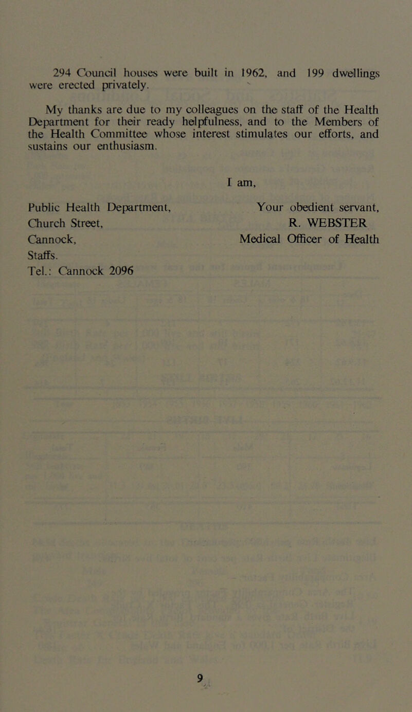 294 Cc^undl houses were built in 1962, and 199 dwellings were erected privately. My thanks are due to my colleagues on the staff of the Health Department for their ready helpfulness, and to the Members of the Health Committee whose interest stimulates our efforts, and sustains our enthusiasm. I am. Public Health Department, Church Street, Cannock, Staffs. Tel.: Cannock 2096 Your obedient servant, R. WEBSTER Medical Officer of Health