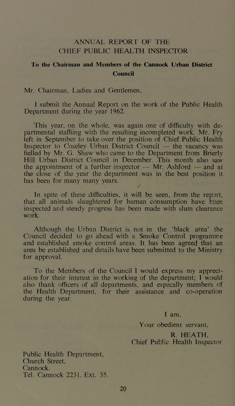 ANNUAL RBWRI OF THF CHIEF PUBLIC HEALTH INSPECTOR To the Chairman and Members of the Cannock Urban District Council Mr. Chairman, Ladies and Gentlemen, 1 submit the Annual Report on the work of the Public Health Department during the year 1962. This year, on the whole, was again one of difficulty with de- partmental staffiing with the resulting incompleted work. Mr. Fry left in September to take over the position of Chief Public Health Inspector to Coseley Urban District Council — the vacancy was fielled by Mr. G. Shaw who came to the Department from Brierly Hill Urban District Council in December. This month also saw the appointment of a further inspector — Mr. Ashford — and at the close of the year the department was in the best position it has been for many many years. In spite of these difficulties, it will be seen, from the report, that all animals slaughtered for human consumption have been inspected and steady progress has been made with slum clearance work. Although the Urban District is not in the ‘black area’ the Council decided to go ahead with a Smoke Control programme and established smoke control areas. It has been agreed that an area be established and details have been submitted to the Ministry for approval. To the Members of the Council 1 would express my appreci-- ation for their interest in the working of the department; I would also thank officers of all departments, and especally members of the Health Department, for their assistance and co-operation during the year. I am. Your obedient servant, R. HEATH, Chief Public Health Inspector Public Health Department, Church Street, Cannock. Tel. Cannock 2231. Ext. 35.