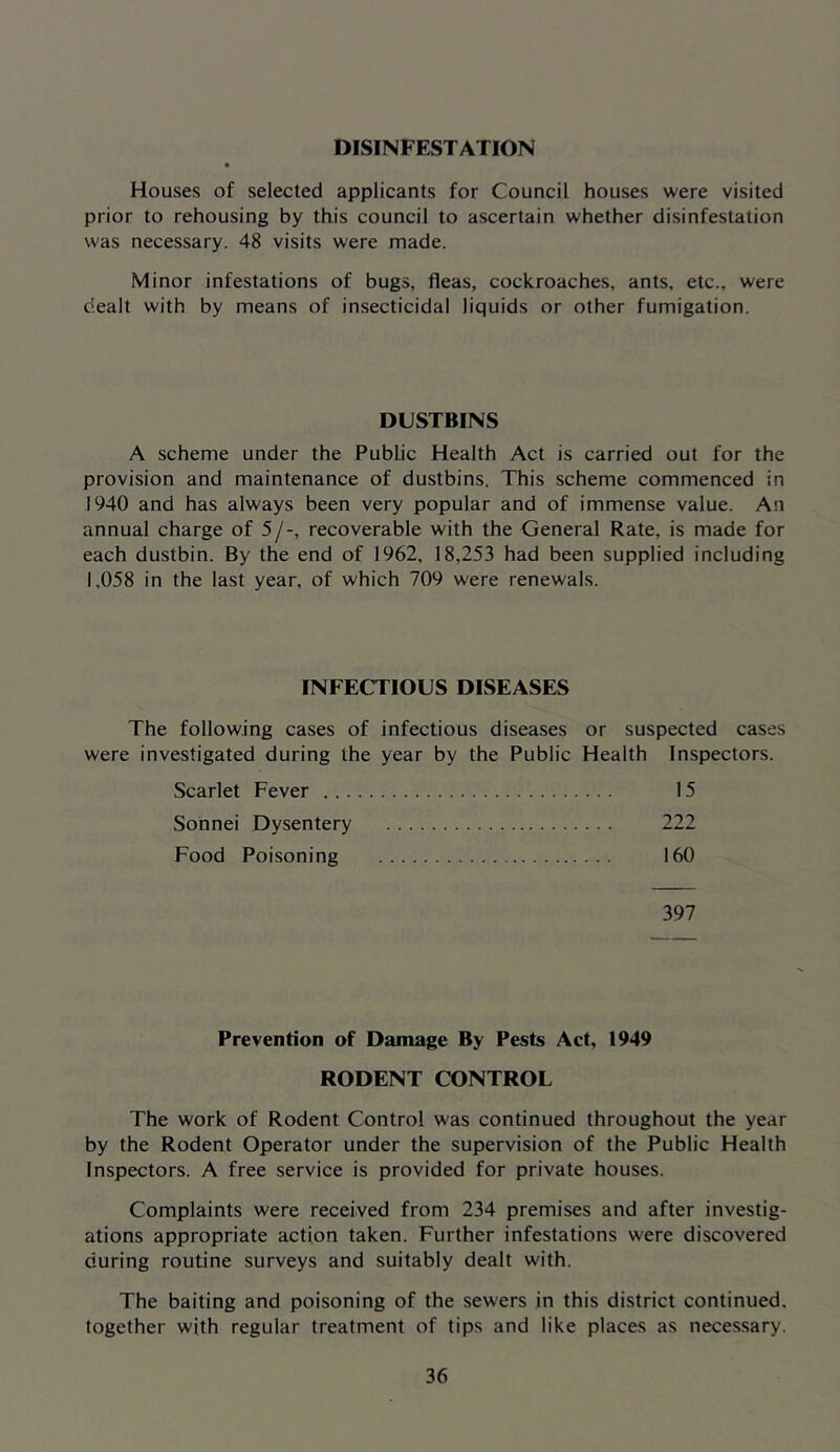 DISINFESTATION Houses of selected applicants for Council houses were visited prior to rehousing by this council to ascertain whether disinfestation was necessary. 48 visits were made. Minor infestations of bugs, fleas, cockroaches, ants, etc., were dealt with by means of insecticidal liquids or other fumigation. DUSTBINS A scheme under the Public Health Act is carried out for the provision and maintenance of dustbins. This scheme commenced in 1940 and has always been very popular and of immense value. An annual charge of 5/-, recoverable with the General Rate, is made for each dustbin. By the end of 1962, 18,253 had been supplied including 1,058 in the last year, of which 709 were renewals. INFECTIOUS DISEASES The following cases of infectious diseases or suspected cases were investigated during the year by the Public Health Inspectors. Scarlet Fever 15 Sonnei Dysentery 222 Food Poisoning 160 397 Prevention of Damage By Pests Act, 1949 RODENT CONTROL The work of Rodent Control was continued throughout the year by the Rodent Operator under the supervision of the Public Health Inspectors. A free service is provided for private houses. Complaints were received from 234 premises and after investig- ations appropriate action taken. Further infestations were discovered during routine surveys and suitably dealt with. The baiting and poisoning of the sewers in this district continued, together with regular treatment of tips and like places as necessary.