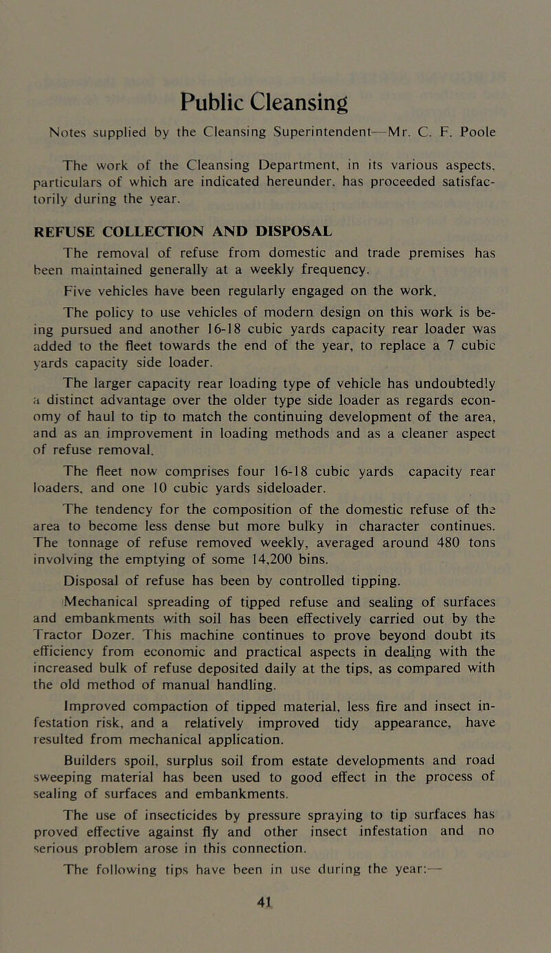 Public Cleansing Notes supplied by the Cleansing Superintendent—Mr. C. F. Poole The work of the Cleansing Department, in its various aspects, particulars of which are indicated hereunder, has proceeded satisfac- torily during the year. REFUSE COLLECTION AND DISPOSAL The removal of refuse from domestic and trade premises has been maintained generally at a weekly frequency. Five vehicles have been regularly engaged on the work. The policy to use vehicles of modern design on this work is be- ing pursued and another 16-18 cubic yards capacity rear loader was added to the fleet towards the end of the year, to replace a 7 cubic yards capacity side loader. The larger capacity rear loading type of vehicle has undoubtedly a distinct advantage over the older type side loader as regards econ- omy of haul to tip to match the continuing development of the area, and as an improvement in loading methods and as a cleaner aspect of refuse removal. The fleet now comprises four 16-18 cubic yards capacity rear loaders, and one 10 cubic yards sideloader. The tendency for the composition of the domestic refuse of the area to become less dense but more bulky in character continues. The tonnage of refuse removed weekly, averaged around 480 tons involving the emptying of some 14,200 bins. Disposal of refuse has been by controlled tipping. iMechanical spreading of tipped refuse and sealing of surfaces and embankments with soil has been effectively carried out by the Tractor Dozer. This machine continues to prove beyond doubt its efficiency from economic and practical aspects in dealing with the increased bulk of refuse deposited daily at the tips, as compared with the old method of manual handling. Improved compaction of tipped material, less fire and insect in- festation risk, and a relatively improved tidy appearance, have resulted from mechanical application. Builders spoil, surplus soil from estate developments and road sweeping material has been used to good effect in the process of sealing of surfaces and embankments. The use of insecticides by pressure spraying to tip surfaces has proved effective against fly and other insect infestation and no serious problem arose in this connection. The following tips have been in use during the year:—
