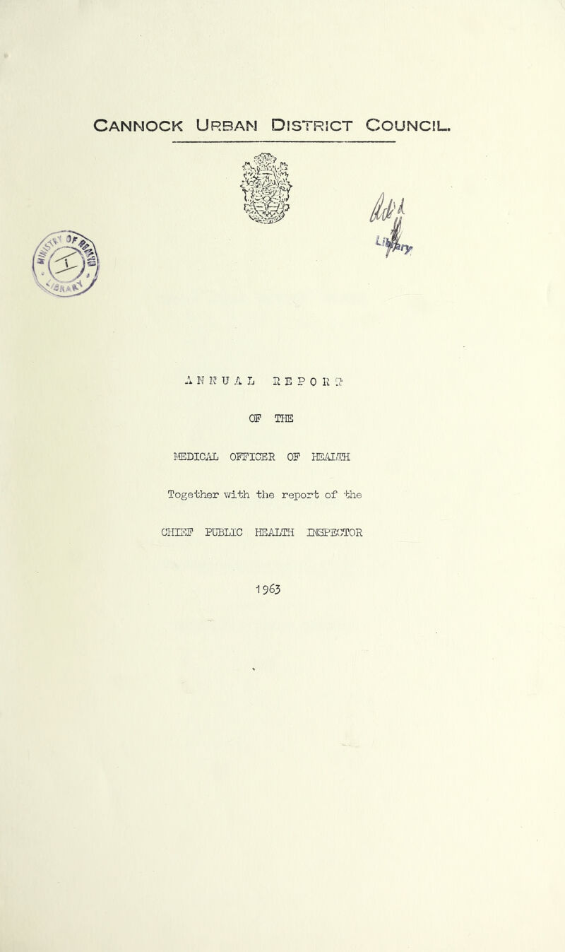 Cannock Urban District Council. A N H UAL n E P 0 I! U' OF THE IffiDIC/iL OEEICER OF HS/lLTH Together v/ith the report of the CHIEF PUBLIC HEALTH BfSPEGTOR 1963