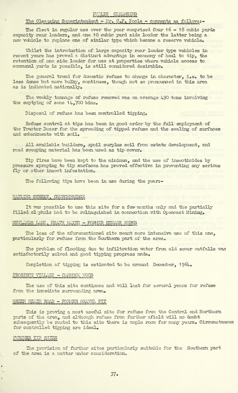 H.GLIC CLEimSIIJ:^ Tile fleet in regular use over the yeeir comprised four 1 6 - 18 cubic yards capacity rear loaders, and one 10 cubic yard side loader the latter being a new vehicle to replace one of similar type which became a reserve vehiclee IThilst tlie introduction of large capacity rear loader type vehicles in recent years has proved a distinct advantage in economy of haul to tip, the retention of one side loader for use at properties where vehicle access to communal yards is possible, is still considered desirable* The genei’al trend for domestic refuse to change in character, iae® to be less dense but more bully, continues, though not so pronounced in this area as is indie a.ted nationally * The weekly tonnage of refuse removed was on average 490 tons involving tiae emptying of seme 14,700 bins* Disposal of refuse has been controlled tipping* Refuse control at tips has been in good order by the full employment of the Tractor Dozer for the spreading of tipped refuse and the sealing of surfaces and embanlonents with soil* iill available builders, spoil surplus soil from estate development, and road s^7eeping material has been used as tip cover* Tip fires have been kept to the minimum, and the use of insecticides by pressure spraying to tip surfaces has proved effective in preventing any serious fly or other insect infestationo The following tips have been in use during the years- STREET. CTFURGHBRIDG-S It was possible to use this site for a few-months only and tlae partially filled cl'..yhole had to be relinquished in connection vd-th Opencast Mining* REr.T]4Md:)s ifHi;., Hs/im - forer ssv^;age works. The loss of the aforem.entioned site meant more intensive use of this one, particularly for refuse from the Southern part of the area® The problem of flooding due to infiltration water from old sewer outfalls was satisfactorily solved and good tipping progress made* Completion of tipping is estimated to be around Deceraber, 1 964* PROSPZOT VILL.‘j:-E -- l^OD The use of this site continues and will last for several years for refuse from the immediate surrounding area* GRSHST ESi.Td miXi ~ FORl'-SR amJJEL PIT Hois is proving a most useful site for refuse from the Central and Northern parts of the area, and although ref'use from furtlier afield ’idLll no doubt subsequently be routed to this site there is ample room for many years* Circumstances for controlled tipping are ideal* FJRIhER TIP SIT5S The provision of further sites particularly suitable for the Southern part of the area is a matter under consideration^