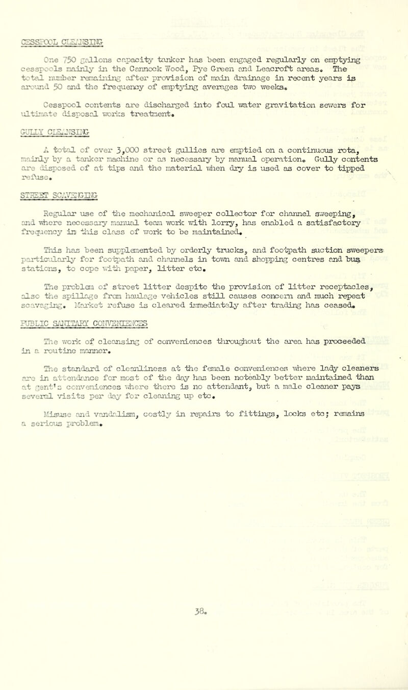 CESSBXL CIZ.'J:SII'5G- One 750 coJIlons capacity tanker has been engaged regularly on en^tying cesspools na.irLly in the Cannock Wood, P^'e Green and Leacroft areas* The totaJ. nuraher I'oriaining ad’ter provision of main drainage in recent years is arovnd 50 and tlie frequency of emptying averages two weelcso Cesspool contents are dischanged into foul water gravitation sewers for '.O-tinate disposal, works treatnento GUIiY CIlLiTSIIC- A tct-al of over 3,000 street gullies ane emptied on a continuous rota, mainly by a tanker macliine or as necessary by manual operationo Gully contents ane disposed of at tips and the material vdaen dry is used as cover to tipped refuse. STH13T SCAVUiGn^ Regular use of tlie mechanical s'weeper collector for channel S'weeping, and viiere necessary manual teara work with lorry, has enabled a satisfactory frequency’- in tliis class of work to be maintained. This has been supplemented by orderly trucks, and foo'lpath suction sv/eepers- particvJ.anly for footpath and channels in town and shopping centres and bu^ stations, to cope with paper, litter etc. The problCT.i of street litter despite the provision of litter receptacles, also the spillage from haulage vehicles still causes conceri and much repeat scavcging, Itarket refuse is cleared Immediately after trading has ceased. FJ3LIC Si'JUT/LRY COIJVEI'HSIiCSS Tlie v/ork of cleansing of conveniences tliroughout the area has proceeded in a routine manner. The standard of cleanliness at the female conveniences where lady cleaners arc in attendance for most of the day has been noteably better maintained than at gent’s conveniences ihere there is no attendant, but a male cleaner pays several ^/isits per da.y for cleaning up etc, Misuse and vandaJlsm, costly in repairs to fittings, locks etcj remains a serious problem.