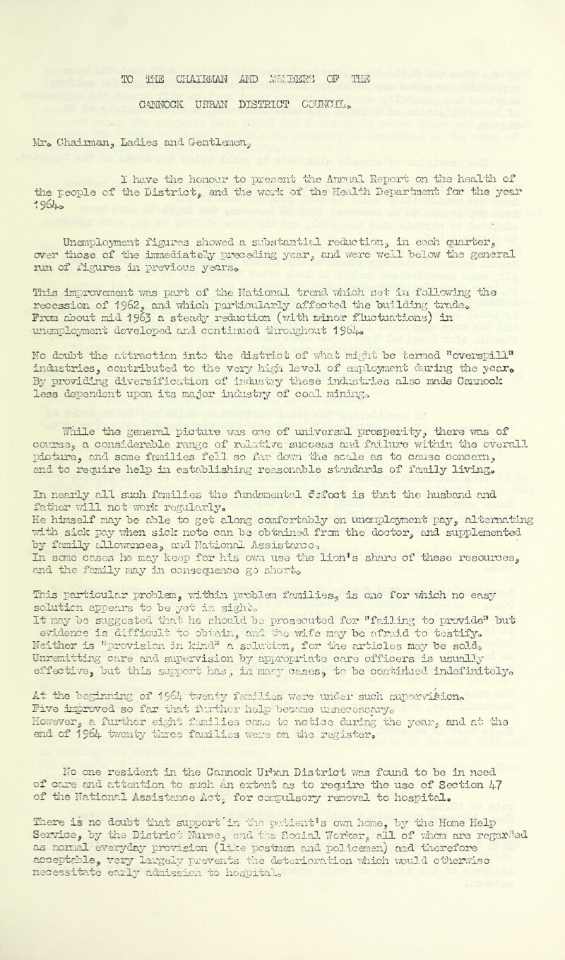 TO ‘IliS illD i,iS,3EP.y Oi' TE3 G^iMTOCK UBBu^ DISTKLGT COmr.rO. IrlTo. Chaixman;, Ladies cUid Grentlaiieay I have the honour to present the Annual Report on the heal’bh of the people of the District^ and tee v/ork of tie Healtli Department for the yeaa? 196^ Unemployiaent figures showed a. suhstauitiil reduction_3 in each quarter^,, over those of tie immediately pi'eceding yeo.r^ and were well below tie general lun of x’igures isi previous yearso Tills improvement was part of the National trend which set in following the recession of 19^2^ and Virhich particularly affected tlie btiildong trader Prom about mid 19^3 steady reduction (with minor fluctuations) in unem.plo3?ment developed and. continued tliroaghout 1 9^4o No doubt tlie attraction into the distri.ct of wlio.t might be termed ^overspill” industriesj contributed to the very high level of employment during the yooTo B3‘ providing diversification of industiy these industries also made Cannock less dependent upon irs major industry of coal mining>> Nliile the general pictui'e was one of uni.versal prosperity^, there ivas of coms3ji a considerable ra.nge of relative siiccess and failure within the overall picturoj and some families fell, so far down the scale a.s to cause concern^ and to require help in esta.blishing reatsonable standards of family'' liviiag® In nearly a.ll such families the fundamental defect is that the husband and father will not work regalaurl3’'o Ee himself ma.y bo able to get ahong comfortably^ on una-uployment pay^ alterna.tirig witli sick pay when sick note can be obtained, fresm the doctor^ and. supplemented by family cJllowances^ aad National Assistan.co3 In sene cases he may’’ keep for his ovai use the lion*s share of these resources^ end the family may in consequence go shorto This parbicular problem3 Trithhi problem families^ is one for Y/hich no ea.sy^- so.luticn appears to be yet in sights It may be s'uggested tha't he should be prosecuted, for falling to previde but evidence is difficult to obtcaii-ij and oho wife may bo af.raid to testifyo Neither is '‘provis;Lcn nn krG.d“‘ a. solution^ for the aaUclos may bo sod.ds Unremitting care and supervision by appropriate co.re officers is usaialDy effective^ but 'this support han^, in mo.aj'- oases^ to be contiriued indefdnitolyo At the beginning of 19^4 hventy famf.lios Y/ere mid.er such rjapo.r-vl^io.no r- C; nyc Pive impreved so far that further help bea.o.me m Eowsver^ a. further eight fmllies cajin to notice during the year, and at 'the end of 19o4 'tv/enty three farllies were o.n 'the registers Nc one resident in the Cannock Urban District 'vYas found to be in need of aare and attention to such an emtent as to require the use of Section 4.7 of the Naticna.l Assistance Act- for compulsory reanoval to hospitala Tin ere is no doubt that support'in the polient^s ovn homej by^- the Home Help 3920.1063 by the District I'Turse^ e.nd tta Social Uo-rker^ all of v/hcra are regcr> as mmal everyday provision (li-ce posimen auid policenien) and therefore acceptable^ vezy largely^ prevents the deteriora.tion Yiiich wou3.d otherwise necessita-te early- admission to hospitalo 'ied