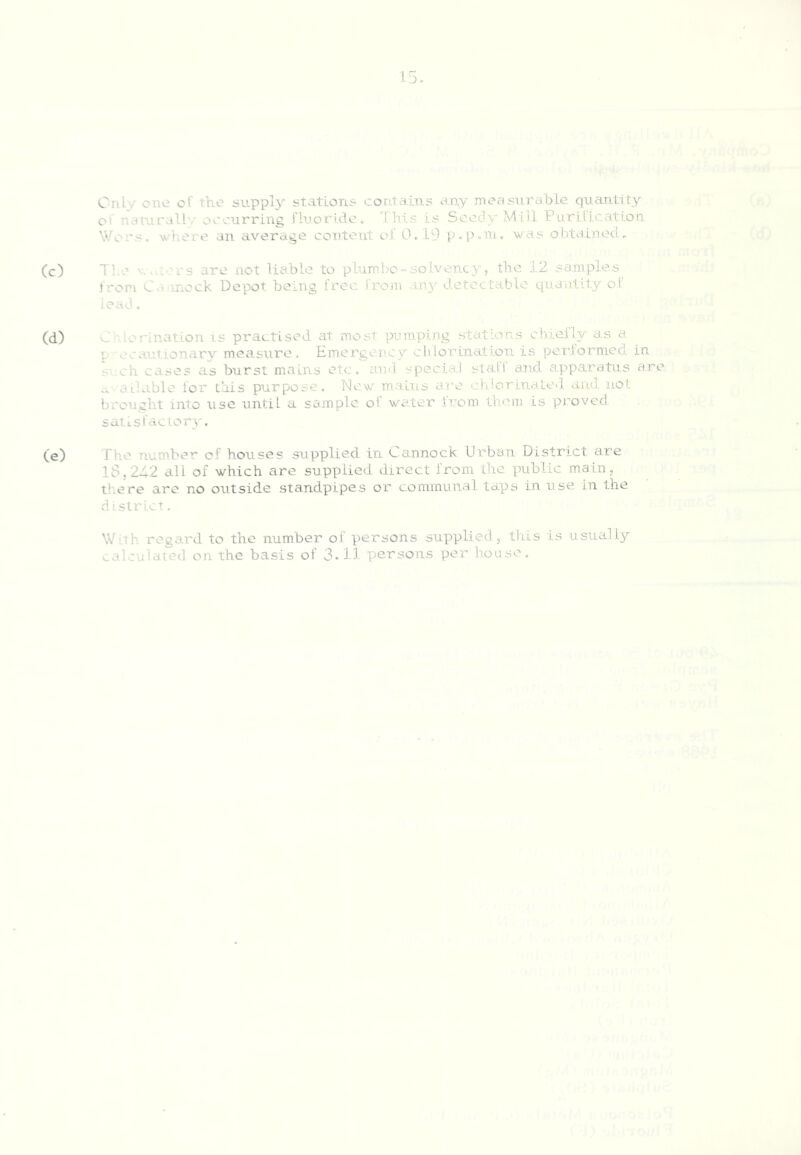 Only one of the supply stations contains any measurable quantity of naturall',' occurring fluoride. Ihis is Seedy Mill Purification. Wors. wdiere an average content of 0.19 p.p.nu yvas obtained. Cc) Tl.e Y. .uors are not liable to pluml-.e-so.Lvency, the 12 samples Iron C.rinock Depot being free from an}'- detectable quantity of lead. (d) Chlorination is practised at most pumping stations chiefly as a p oeautionary measure. Em.erger.'cy chlorination is perlormed in S' eh cases as burst mains etc. and .special stall and apparatus are c. a liable lor this purpose. New maiiis ai'c ch!ormai.ed. and. not brought into use until a sample ol wader .from them is proved, sati-sfaclory. (e) The number of houses supplied in Cannock Urban District are IS, 242 all of which are supplied direct from the public main, there are no outside standpipes oi' conimunal taps in use in the district, With regard to the number of persons supplied , this is usually calculated on the basis of 3.11 persons per house.