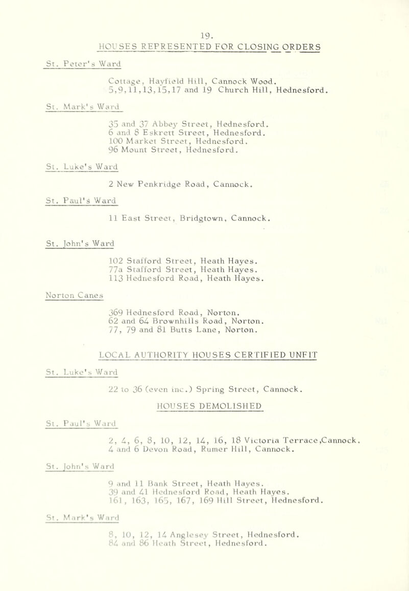 HOUSES REPRESENTED EOR CLOSING ORDERS St. Peior's Ward Cottage, Hayl'ield Hill, Cannock Wood, 5,9,11,13,15,17 and 19 Church Hill, Hednesford. St. -Mark's Ward 35 and 37 Abbe}^ Street, Hednesford. 6 and 8 Eskrett Street, Hednesford, 100 Market Street, Hednesford. 96 Mount Street, Hednesford, St. Lake's Ward 2 New Penkridge Road, Cannock, St. Paul's Ward 11 East Street, Bridgtown, Cannock, St. John's Ward 102 Stafford Street, Heath Hayes, 77a Stafford Street, Heath Hayes, 113 Hednesford Road, Heath Ha^/es. Norton Canes 369 Hednesford Road, Norton. 62 and 64 Brownhills Road, Norton. 77, 79 and 81 Butts Lane, Norton. LOCAL AUTHORITY HOUSES CERTIFIED UNEIT St. ]-uke' s Ward 22 to 36 (even inc.) Spring Street, Cannock. HOUSES DEMOLISHED St. Paul's Warcl 2, 4, 6, 8, 10, 12, 14, 16, 18 Victoria Terrace,Cannock, 4 and 6 Devon Road, Ruiner Hill, Cannock. St. John's Ward 9 and 11 Bank Street, Heath Hayes. 39 ‘ind 41 lledncslord Road, Heath Hayes. 161, 163, 185, 167, 1691011 Street, Hednesford. St . M .1 rk ' s W.) rd 8, 10, 12, 14 Anglesey Street, Hednesford. 84 and 86 llc.jtli StreiM, Hednesford.