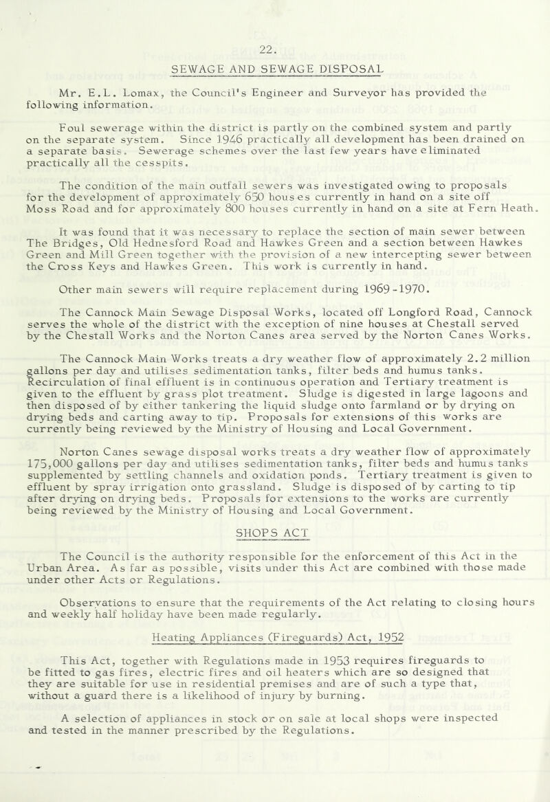 SEWAGE AND SEWAGE DISPOSAL Mr. E.L, Lomax, the Council's Engineer and Surveyor has provided the following information. Eoul sewerage within the district is partly on the combined system and partly on the separate system. Since 1946 practically all development has been drained on a separate basis. Sewerage schemes over the last few years have eliminated practically all the cesspits. The condition of the main outfall sewers was investigated owing to proposals for the development of approximately 650 hous es currently in hand on a site off Moss Eoad and for approximately 800 houses currently in hand on a site at Fern Heath. It was found that it was necessary to rex)lace the section of main sewer between The. Bridges, Old Hednesford Road and Hawkes Green and a section between Hawkes Green and Mill Green together with the provision of a new intercepting sewer between the Cross Keys and Hawkes Green, This work is currently in hand. Other main sewers will require replacement during 1969 1970. The Cannock Main Sewage Disposal Works, located off Longford Road, Cannock serves the whole of the district with the exception of nine houses at Chestail served by the Chestail Works and the Norton Canes area served by the Norton Canes Works. The Cannock Main Works treats a dry weather flow of approximately 2.2 million gallons per day and utilises sedimentation tanks, filter beds and humus tanks. Recirculation of final effluent is in continuous operation and Tertiary treatment is given to the effluent by grass plot treatment. Sludge is digested in large lagoons and then disposed of by either tankering the liquid sludge onto farmland or by dr3dng on drying beds and carting away to tip. Proposals for extensions of this works are currently being reviewed by the Ministry of Housing and Local Government. Norton Canes sewage disposal works treats a dry weather flow of approximate^ 175,000 gallons per day and utilises sedimentation tanks, filter beds and humus tanks supplemented by settling channels and oxidation ponds. Tertiary treatment is given to effluent by spray irrigation onto grassland. Sludge is disposed of by carting to tip after drying on drying beds. Proposals for extensions to the works are currently being reviewed by the Ministry of Housing and Local Government, SHOPS ACT The Council is the authority responsible for the enforcement of this Act in the Urban Area, As far as possible, visits under this Act are combined with those made under other Acts or Regulations. Obseryations to ensure that the requirements of the Act relating to closing hours and weekly half holiday have been made regularly. This Act, together with Regulations made in 1953 requires fireguards to be fitted to gas fires, electric fires and oil heaters which are so designed that they are suitable for use in residential premises and are of such a type that, without a guard there is a likelihood of injury by burning. A selection of appliamces in stock or on sale at local shops were inspected and tested in the manner prescribed by the Regulations.