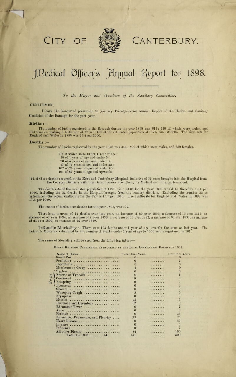 Canterbury. JlZedicol 0f|icei[’s )3i]i]ual d^eporl foi{ 1898. To the Mayor and Members of the Sanitary Committee, GENTLEMEN, I have llie honour of presenting to you my Twenty-second Annual Report of the Health and Sanitary Condition of the Borough for the past year. Births:— The number of births registered in the Borough during the year 1898 was 613; 310 of which were males, and ^ 303 females, making a birth rate of 27 per 1000 of the estimated population of 1891, viz. : 23,026. The birth rate for I England and Wales in 1898 was 29.4 per 1000. Deaths ;— The number of deaths registered in the year 1898 was 441 ; 202 of which were males, and 239 females. 103 of which were under 1 year of age ; 38 of 1 year of age and under 5 ; 20 of 5 years of age and under 15 ; 17 of 15 years of age and under 25 ; 102 of| 25 years of age and under 60 ; 161 of 60 years of age and upwards ; ‘ 44.of these deaths occurred at the Kent and Canterbury Hospital, inclusive of 32 cases brought into the Hospital from the Country Districts with their fatal diseases upon them, for Medical and Surgical treatment. The death rate of the estimated population of 1891, viz.: 23.02 for the year 1898 would be therefore 19.1 per 1000, including the 32 deaths in the Hospital brought from the country districts. Excluding the number 32 so introduced, the actual death-rate for the City is 17.7 per 1000. The death-rate for England and Wales in 1898 was 17.6 per 1000. The excess of births over deaths for the year 1898, was 172. There is an increase of 11 deaths over last year, an increase of 80 over 1896, a decrease of 13 over 1895, an increase of 52 over 1894, an increase of i over 1893, a decrease of 10 over 1892, a increase of 37 over 1891, an increase of 21 over 1890, an increase of 12 over 1889. Infantile Mortality:—There were 103 deaths under 1 year of age, exactly the same as last year. The Infantile Mortality calculated by the number of deaths under 1 year of age to 1000 births registered, is 167. The cause of Mortality will be seen from the following table :— Death Rate for Canterbury: as required by the Local Government Board for 1898. Name of Disease. Under Five Years. Small Pox 0 Scarlatina 0 Diphtheria 3 Membranous Croup 1 i Typhus 0 Enteric or Typhoid 0 Continued 0 Relapsing 0 Puerperal 0 Cholera 0 Whooping Cough 5 Erysipelas 0 Measles 13 Diarrhoea and Dysentery 12 Rheumatic Fever 0 Ague 0 Phthisis 0 Bronchitis, Pneumonia, and Pleurisy .... 23 Heart Disease 0 uries 0 Influenza 0 All other Disease 84 Total for 1898 441 141 Over Five Years. 0 2 3 0 0 1 0 0 0 0 0 0 2 0 2 0 36 25 36 5 7 183 300