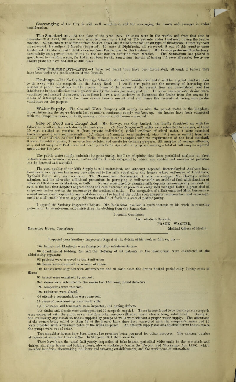 Scavenging of the City is still well maintained, and the scavenging the courts and passages is under, consideration. I The Sanatorium.—At the close of the year 1897, 18 cases were in the wards, and from that date to December 31st, 1898, 101 cases were admitted, making a total of 119 patients under treatment during the twelve months. 82 patients were suffering from Scarlet Fever and 2 died of the malignant type of this disease, 4 from Typhoid all recovered. 1 Smallpox, 2 Measles (imported), 10 cases of Diphtheria, all recovered, 5 out of this number were treated with Antitoxin, and 1 child was saved from Tracheotomy by this treatment. Mr. Preston performed Tracheotomy successfully on a private case of his at the Sanatorium suffering from Measles. The Sanatorium has proved a great boom to the Ratepayers, for had it not been for the Sanatorium, instead of having 111 cases of Scarlet Fever we should probably have had 300 or 400 cases. New Building Bye-Laws.—I have not heard they have been formulated, although I believe they have been under the consideration of the Council. Drainage.—The Northgate Drainage Scheme is still under consideration and it will be a great sanitary gain to do away with the cesspools on the Sturry Road. I would here point out the necessity of increasing the number of public ventilators to the sewers. Some of the sewers at the present time are unventilated, and the inhabitants in these districts run a greater risk by the sewer gas being pent up. In some cases private drains were ventilated and assisted the sewers, but as there is now a wise tendency to disconnect the drains from the sewers by means of intercepting traps, the main sewers become unventilated and hence the necessity of having more public ventilators for the purpose. Water Supply.—The Gas and Water Company still supply us with the purest water in the kingdom. Notwithstanding the severe drought last summer a continuous supply was kept up. 98 houses have been connected with the Companies mains, in 1898, making a total of 4,687 houses connected. Sale of Pood and Drugs’ Act —Mr. Harvey, our City Analyst, has kindly furnished me with the following results of his work during the past year. Of Food Samples—21 milks were submitted to analysis, of these 15 were certified as genuine, 2 (from private individuals) yielded evidence of added water, 4 were examined Bacteriologically with regular results. Of Waters—45 samples were analyzed, viz.: 12 (once a month) from our Public Water Works. 33 from Private Wells, of these latter 4 complied with the requirements of the local standard, 8 were of doubtful purity, 21 more or less polluted and unsafe for drinking purposes, 22 samples of sewage efiiuents, &c., and 62 samples of Fertilizers and Feeding Stuffs for Agricultural purposes, making a total of 150 samples reported upon during the year. The public water supply maintains its great purity, but I am of opinion that these periodical analyses at short intervals are as necessary as ever, aud’eonstitute the only safeguard by which any sudden and unexpected pollution can be detected and remedied. The good quality of our Milk Supply is still maintained, and although repeated Bacteriological Analyses have been made no suspicion has in any case attached to the milk supplied to the houses where outbreaks of Diphtheria, Typhoid Fever. &c., have occurred. The Microscopical Examination of milk has engaged Mr. Harvey’s serious attention and he advocates additional precaution in purveying so indispensable an article of food with direction of efficient filtration or sterilisation, or both. No one accustomed to examine milk deposits microscopically can shut his eyes to the fact that despite the precautions and care exercised at present in every well managed Dairy, a great deal of suspicious matter reaches the consumer by the medium of milk. The occupation of a Dairyman and Milk Purveyor is a most anxious and responsible one, and deserves at the hand of the public such adequate renumeration and encourage- ment as shall enable him to supply this most valuable of foods in a state of perfect purity. I append the Sanitary Inspector’s Report. Mr. Richardson has had a great increase in his work in removing patients to the Sanatorium, and disinfecting the clothing from the Sanatorinm. I remain Gentlemen, Your obedient Servant, FRANK WACHER, Monastery House, Canterbury. Medical Officer of Health, I append your Sanitary Inspector’s Report of the details .of his work as follows, viz.— 104 houses and 12 schools Avere fumigated after infectious disease. 86 quantities of bedding, &c. and the clothing of 88 patients at the Sanatorium Avere disinfected at the disinfecting apparatus. 92 patients were removed to the Sanitorium 66 drains were examined on account of illness. 105 houses were supplied with disinfectants and in some cases the drains flushed periodically during cases of illness 95 houses were examined by request. 343 drains were submitted to the smoke test 136 being found defective. 197 complaints were received. 103 nuisances were abated, 66 offensive accumulations were removed. 15 cases of overcrowding were dealt with. 1,160 cottages and tenements were inspected, 181 having defects. 145 drains and closets were unstopped, and 10 cesspools emptied. These houses found to be draining into cesspools were connected Avith the public seAver, and four other cesspools filled up, earth closets being substituted. Owing to the excessively dry season 46 houses supplied by pumps or wells were without a proper water supply. The attentions of the owners being called to them 34 of the houses have since been connected with the company’s mains and 12 were provided with Abyssinian tubes or the wells deepened. An efficient supply was also obtained for 22 houses Avhere the pumps were out of order. Two slaughter houses have been closed, the premises being required for other purposes. The existing number of registered slaughter houses is 25. In the year 1881 there were 37. There have been the usual half-yearly inspection of bake-houses, periodical visits made to tho cow-sheds and dairies, slaughter houses and lodging house, also to Avorkshops (under the Factory and Workshops Act 1895), Avhich included laundries, dressmaking, millinery and tailoring establishments, and the workrooms of outworkers.