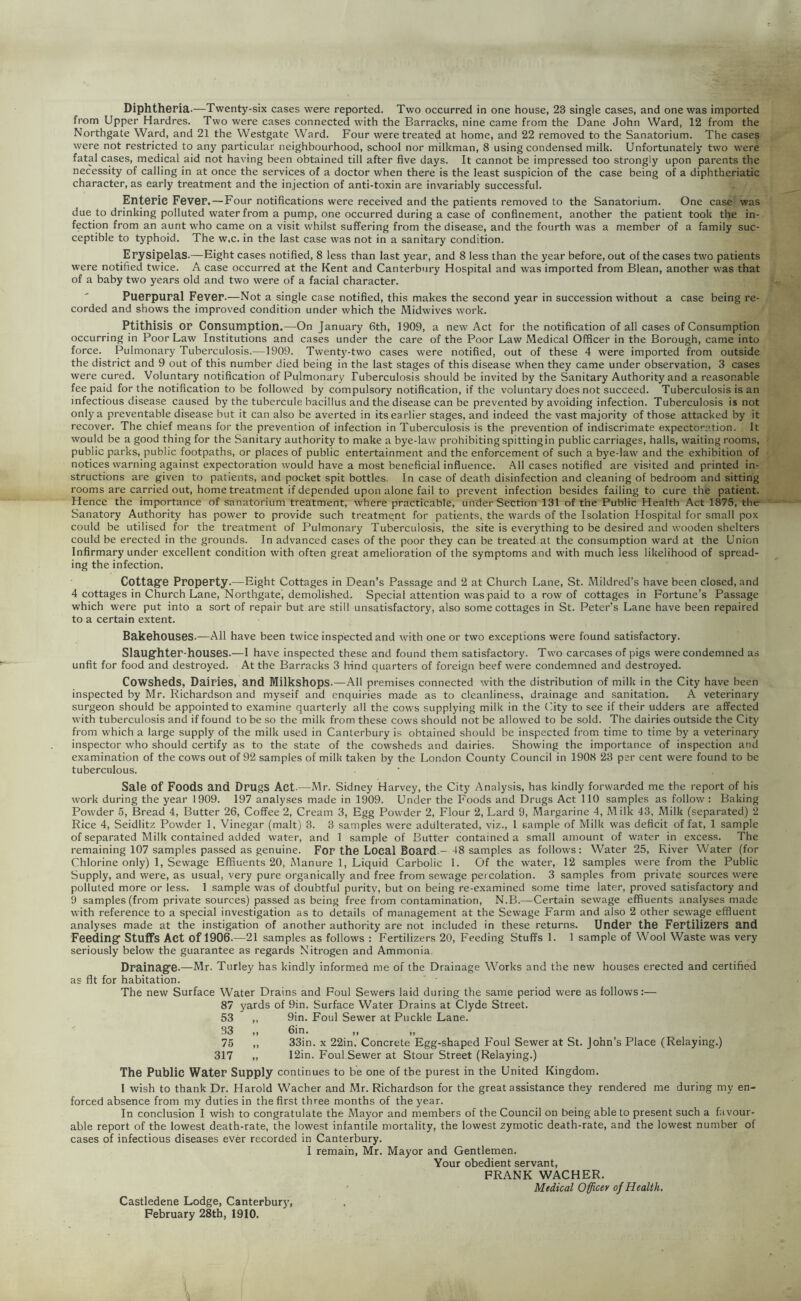 Diphtheria.—Twenty-six cases were reported. Two occurred in one house, 23 single cases, and one was imported from Upper Hardres. Two were cases connected with the Barracks, nine came from the Dane John Ward, 12 from the Northgate Ward, and 21 the Westgate Ward. Four were treated at home, and 22 removed to the Sanatorium. The cases were not restricted to any particular neighbourhood, school nor milkman, 8 using condensed milk. Unfortunately two were fatal cases, medical aid not having been obtained till after five days. It cannot be impressed too strongly upon parents the necessity of calling in at once the services of a doctor when there is the least suspicion of the case being of a diphtheriatic character, as early treatment and the injection of anti-toxin are invariably successful. Enteric Fever.—Four notifications were received and the patients removed to the Sanatorium. One case' was due to drinking polluted water from a pump, one occurred during a case of confinement, another the patient took the in- fection from an aunt who came on a visit whilst suffering from the disease, and the fourth was a member of a family suc- ceptible to typhoid. The w.c. in the last case was not in a sanitary condition. Erysipelas.—Eight cases notified, 8 less than last year, and 8 less than the year before, out of the cases two patients were notified twice. A case occurred at the Kent and Canterbury Hospital and was imported from Blean, another was that of a baby two years old and two were of a facial character. PuGrpural Fever.—Not a single case notified, this makes the second year in succession without a case being re- corded and shows the improved condition under which the Midwives work. Ptithisis or Consumption.—On January 6th, 1909, a new Act for the notification of all cases of Consumption occurring in Poor Law Institutions and cases under the care of the Poor Law Medical Officer in the Borough, came into force. Pulmonary Tuberculosis.—1909. Twenty-two cases were notified, out of these 4 were imported from outside the district and 9 out of this number died being in the last stages of this disease when they came under observation, 3 cases were cured. Voluntary notification of Pulmonary Tuberculosis should be invited by the Sanitary Authority and a reasonable fee paid for the notification to be followed by compulsory notification, if the voluntary does not succeed. Tuberculosis is an infectious disease caused by the tubercule bacillus and the disease can be prevented by avoiding infection. Tuberculosis is not only a preventable disease but it can also be averted in its earlier stages, and indeed the vast majority of those attacked by it recover. The chief means for the prevention of infection in Tuberculosis is the prevention of indiscrimate expectoration. It would be a good thing for the Sanitary authority to make a bye-law prohibiting spitting in public carriages, halls, waiting rooms, public parks, public footpaths, or places of public entertainment and the enforcement of such a bye-law and the exhibition of notices warning against expectoration would have a most beneficial influence. All cases notified are visited and printed in- structions are given to patients, and pocket spit bottles. In case of death disinfection and cleaning of bedroom and sitting rooms are carried out, home treatment if depended upon alone fail to prevent infection besides failing to cure the patient. Hence the importance of sanatorium treatment, where practicable, under Section 131 of the Public Health Act 1875, the Sanatory Authority has power to provide such treatme.nt for patients, the wards of the Isolation Hospital for small pox could be utilised for the treatment of Pulmonary Tuberculosis, the site is everything to be desired and wooden shelters could be erected in the grounds. In advanced cases of the poor they can be treated at the consumption ward at the Union Infirmary under excellent condition with often great amelioration of the symptoms and with much less likelihood of spread- ing the infection. Cottagfe Property.—Eight Cottages in Dean’s Passage and 2 at Church Lane, St. Mildred’s have been closed, and 4 cottages in Church Lane, Northgate, demolished. Special attention was paid to a row of cottages in Fortune’s Passage which were put into a sort of repair but.are still unsatisfactory, also some cottages in St. Peter’s Lane have been repaired to a certain extent. Bakehouses.—All have been twice inspected and with one or two exceptions were found satisfactory. Slaugfhter-houses.—I have inspected these and found them satisfactory. Two carcases of pigs were condemned as unfit for food and destroyed. At the Barracks 3 hind quarters of foreign beef were condemned and destroyed. Cowsheds, Dairies, and Milkshops.—All premises connected with the distribution of milk in the City have been inspected by Mr. Richardson and myseif and enquiries made as to cleanliness, drainage and sanitation. A veterinary surgeon should be appointed to examine quarterly all the cows supplying milk in the City to see if their udders are affected with tuberculosis and if found to be so the milk from these cows should not be allowed to be sold. The dairies outside the City from which a large supply of the milk used in Canterbury is obtained should be inspected from time to time by a veterinary inspector who should certify as to the state of the cowsheds and dairies. Showing the importance of inspection and examination of the cows out of 92 samples of milk taken by the London County Council in 1908 23 per cent were found to be tuberculous. Sale of Foods and Drugs Act.—Mr. Sidney Harvey, the City Analysis, has kindly forwarded me the report of his work during the year 1909. 197 analyses made in 1909. Under the Foods and Drugs Act 110 samples as follow : Baking Powder 5, Bread 4, Butter 26, Coffee 2, Cream 3, Egg Powder 2, Flour 2, Lard 9, Margarine 4, Milk 43, Milk (separated) 2 Rice 4, Seidlitz Powder 1, Vinegar (malt) 3. 3 samples were adulterated, viz., 1 sample of Milk was deficit of fat, 1 sample of separated Milk contained added water, and 1 sample of Butter contained a small amount of water in excess. The remaining 107 samples passed as genuine. FoP the Local Board-—18 samples as follows: Water 25, River Water (for Chlorine only) 1, Sewage Effiuents 20, Manure 1, Liquid Carbolic 1. Of the water, 12 samples were from the Public Supply, and were, as usual, very pure organically and free from sewage percolation. 3 samples from private sources were polluted more or less. 1 sample was of doubtful purity, but on being re-examined some time later, proved satisfactory and 9 samples (from private sources) passed as being free from contamination, N.B.—Certain sewage effiuents analyses made with reference to a special investigation as to details of management at the Sewage Farm and also 2 other sewage effluent analyses made at the instigation of another authority are not included in these returns. Under the FePtilizePS and Feeding” Stuffs Act of 1906.—21 samples as follows : Fertilizers 20, Feeding Stuffs 1. 1 sample of Wool Waste was very seriously below the guarantee as regards Nitrogen and Ammonia, Drainage.—Mr. Turley has kindly informed me of the Drainage Works and the new houses erected and certified as fit for habitation. The new Surface Water Drains and Foul Sewers laid during the same period were as follows:— 87 yards of 9in. Surface Water Drains at Clyde Street. 53 ,, 9in. Foul Sewer at Puckle Lane. 33 „ 6in. M ^ 75 ,, 33in. x 22in. Concrete Egg-shaped Foul Sewer at St. John’s Place (Relaying.) 317 „ 12in. Foul Sewer at Stour Street (Relaying.) The Public Water Supply continues to be one of the purest in the United Kingdom. 1 wish to thank Dr. Harold Wacher and Mr. Richardson for the great assistance they rendered me during my en- forced absence from my duties in the first three months of the year. In conclusion I wish to congratulate the Mayor and members of the Council on being able to present such a favour- able report of the lowest death-rate, the lowest infantile mortality, the lowest zymotic death-rate, and the lowest number of cases of infectious diseases ever recorded in Canterbury. I remain, Mr. Mayor and Gentlemen. Your obedient servant, FRANK WACHER. Medical Officer of Health. Castledene Lodge, Canterbury,