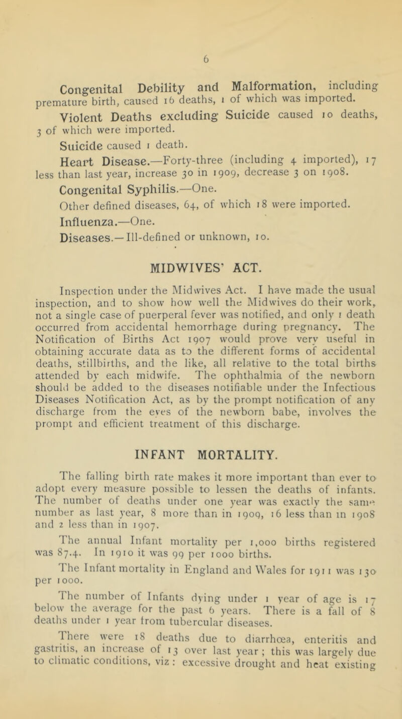 Congenital Debility and Malformation, including premature birth, caused i6 deaths, i of which was imported. Violent Deaths excluding- Suicide caused lo deaths, 3 of which were imported. Suicide caused i death. Heart Disease.—Forty-three (including 4 imported), 17 less than last year, increase 30 in 1909, decrease 3 on 1908. Congenital Syphilis.—One. Other defined diseases, 64, of which 18 were imported. Influenza.—One. Diseases.—Ill-defined or unknown, 10. MIDWIVES' ACT. Inspection under the Midwives Act. I have made the usual inspection, and to show how well the Midwives do their work, not a single case of puerperal fever was notified, and only i death occurred from accidental hemorrhage during pregnancy. The Notification of Births Act 1907 would prove very useful in obtaining accurate data as to the different forms of accidental deaths, stillbirths, and the like, all relative to the total births attended by each midwife. The ophthalmia of the newborn should be added to the diseases notifiable under the Infectious Diseases Notification Act, as by the prompt notification of any discharge from the eyes of the newborn babe, involves the prompt and efficient treatment of this discharge. INFANT MORTALITY. The falling birth rate makes it more important than ever to adopt every measure possible to lessen the deaths of infants. The number of deaths under one year was e.xactly the same number as last year, 8 more than in 1909, 16 less than in 1908 and 2 less than in 1907. The annual Infant mortality per 1,000 births registered was 87.4. In 1910 it was 99 per 1000 births. The Infant mortality in England and Wales for 1911 was 130 per tooo. The number of Infants dying under i year of age is 17 below the average for the past b years. There is a fall of 8 deaths under 1 year from tubercular diseases. There were 18 deaths due to diarrhoea, enteritis and gastritis, an increase of 13 over last year; this was largely due to climatic conditions, viz : excessive drought and heat existing