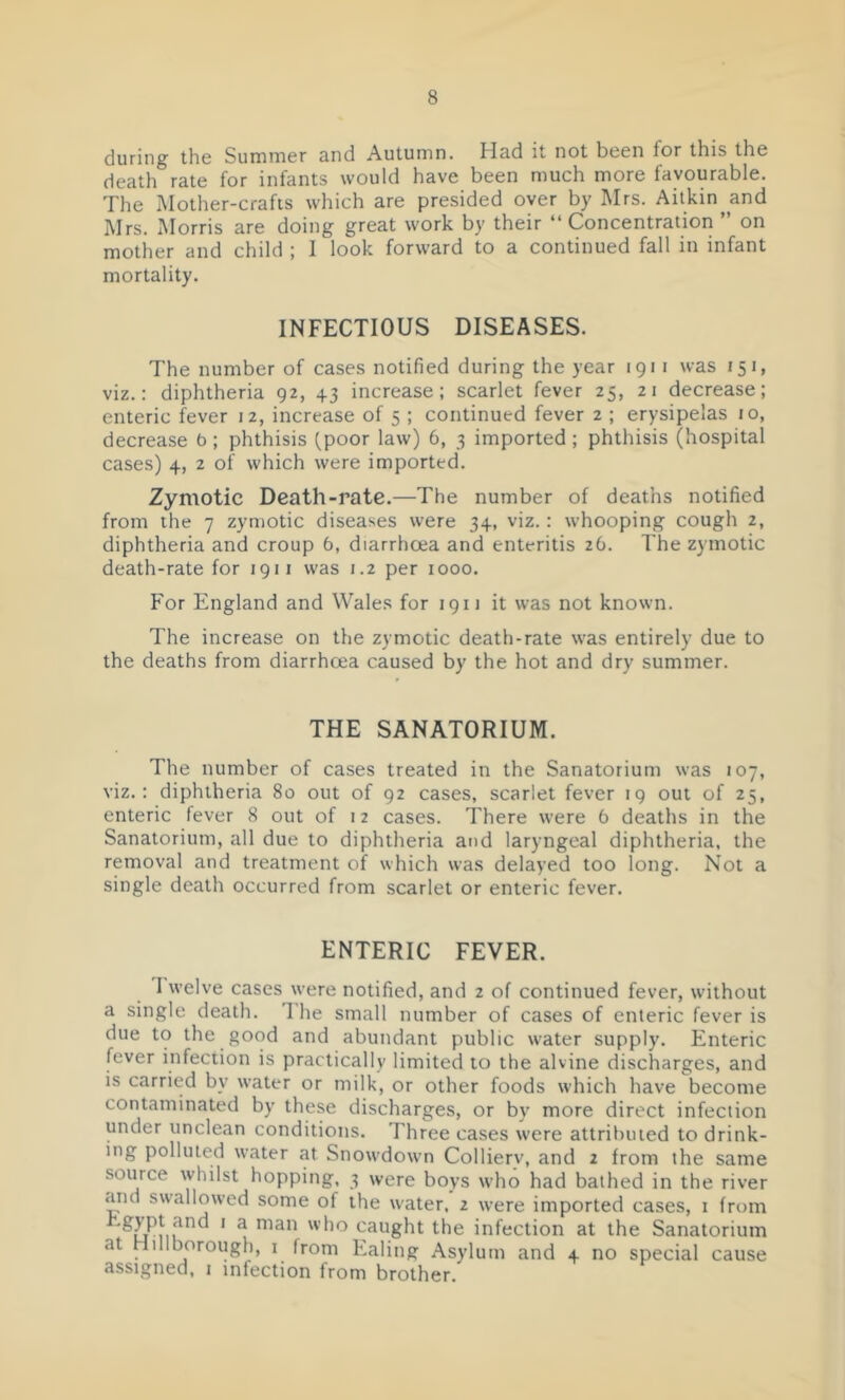 during the Summer and Autumn. Had it not been for this the death rate for infants would have been much more favourable. The Mother-crafts which are presided over by Mrs. Aitkin^and Mrs. Morris are doing great work by their “Concentration ” on mother and child ; 1 look forward to a continued fall in infant mortality. INFECTIOUS DISEASES. The number of cases notified during the year 1911 was 151, viz.: diphtheria 92, +3 increase; scarlet fever 25, 21 decrease; enteric fever 12, increase of 5 ; continued fever z ; erysipelas 10, decrease b; phthisis ^poor law) 6, 3 imported ; phthisis (hospital cases) 4, 2 of which were imported. Zymotic Death-rate.—The number of deaths notified from the 7 zymotic diseases were 34, viz.: whooping cough 2, diphtheria and croup 6, diarrhoea and enteritis 26. The zymotic death-rate for 1911 was 1.2 per 1000. For England and Wales for 1911 it was not known. The increase on the zymotic death-rate was entirely due to the deaths from diarrhoea caused by the hot and dry summer. THE SANATORIUM. The number of cases treated in the Sanatorium was 107, viz.; diphtheria 80 out of 92 cases, scarlet fever 19 out of 25, enteric fever 8 out of 12 cases. There were 6 deaths in the Sanatorium, all due to diphtheria and laryngeal diphtheria, the removal and treatment of which was delayed too long. Not a single death occurred from scarlet or enteric fever. ENTERIC FEVER. I welve cases were notified, and 2 of continued fever, without a single death. I'he small number of cases of enteric fever is due to the good and abundant public water supply. Enteric fever infection is practically limited to the alvine discharges, and is carried by water or milk, or other foods which have become contaminated by these discharges, or by more direct infection under unclean conditions. Three cases were attributed to drink- ing polluted water at Snowdown Colliery, and 2 from the same source whilst hopping, 3 were boys who had bathed in the river and swallowed some of the water, 2 were imported cases, i from ^ caught the infection at the Sanatorium at Iillborough, i from Ealing Asylum and 4 no special cause assigned, i infection from brother.