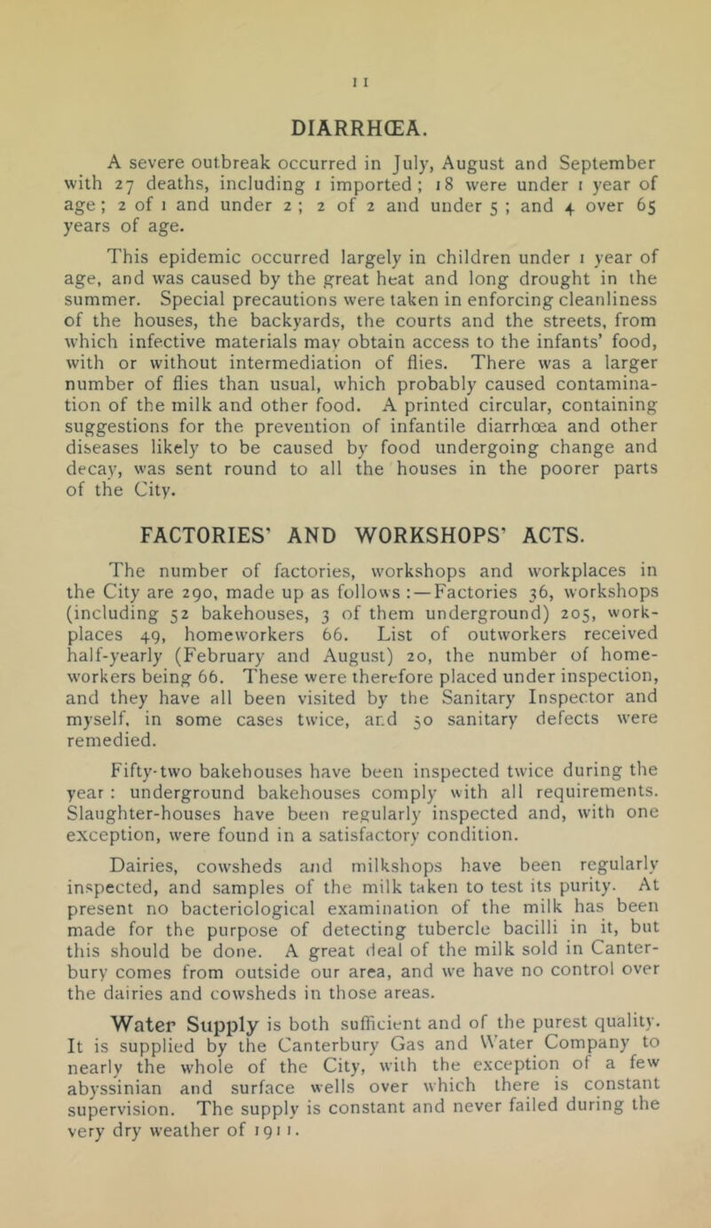 DIARRHOEA. A severe outbreak occurred in July, August and September with 27 deaths, including i imported; 18 were under i year of age; 2 of 1 and under 2 ; 2 of 2 and under 5 ; and 4 over 6$ years of age. This epidemic occurred largely in children under i year of age, and was caused by the great heat and long drought in the summer. Special precautions were taken in enforcing cleanliness of the houses, the backyards, the courts and the streets, from which infective materials mav obtain access to the infants’ food, with or without intermediation of flies. There was a larger number of flies than usual, which probably caused contamina- tion of the milk and other food. A printed circular, containing suggestions for the prevention of infantile diarrhoea and other diseases likely to be caused by food undergoing change and decay, was sent round to all the houses in the poorer parts of the City. FACTORIES’ AND WORKSHOPS’ ACTS. The number of factories, workshops and workplaces in the City are 290, made up as follows : — Factories 36, workshops (including 52 bakehouses, 3 of them underground) 205, work- places 49, homeworkers 66. List of outworkers received half-yearly (February and August) 20, the number of home- workers being 66. These were therefore placed under inspection, and they have all been visited by the Sanitary Inspector and myself, in some cases twice, ar.d 50 sanitary defects were remedied. Fifty-two bakehouses have been inspected twice during the year : underground bakehouses comply with all requirements. Slaughter-houses have been regularly inspected and, with one exception, were found in a satisfactory condition. Dairies, cowsheds and milkshops have been regularly inspected, and samples of the milk taken to test its purity. At present no bacteriological examination of the milk has been made for the purpose of detecting tubercle bacilli in it, but this should be done. A great deal of the milk sold in Canter- bury comes from outside our area, and we have no control over the dairies and cowsheds in those areas. Water Supply is both sufficient and of the purest quality. It is supplied by the Canterbury Gas and Water Company to nearly the whole of the City, with the exception of a few abyssinian and surface wells over which there is constant supervision. The supply is constant and never failed during the very dry weather of 1911.