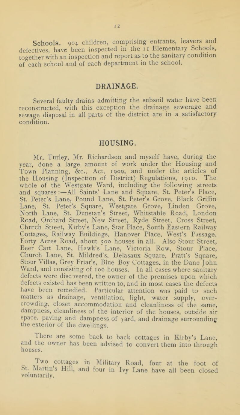 Schools. 90+ children, comprising entrants, leavers and defectives, have been inspected in the 11 Elementary Schools, together with an inspection and report as to the sanitary condition of each school and of each department in the school. DRAINAGE. Several faulty drains admitting the subsoil water have been reconstructed, with this exception the drainage sewerage and sewage disposal in all parts of the district are in a satisfactory condition. HOUSING. Mr. Turley, Mr. Richardson and myself have, during the year, done a large amount of work under the Housing and Town Planning, &c.. Act, 1909, and under the articles of the Housing (Inspection of District) Regulations, 1910. The whole of the Westsate Ward, including the following streets and squares :—All Saints’ Lane and Square. St. Peter’s Place, St. Peter’s Lane, Pound Lane, St. Peter’s Grove, Black Griffin Lane, St. Peter’s Square, Westgate Grove, Linden Grove, North Lane, St. Dunstan’s Street, Whitstable Road, London Road, Orchard Street, New Street, Ryde Street, Cross Street, Church Street, Kirby’s Lane, Star Place, South Eastern Railway Cottages, Railway Buildings, Hanover Place. West’s Passage, Eorty Acres Road, about 500 houses in all. Also Stour Street, Beer Cart Lane, Hawk’s Lane, Victoria Row, Stour Place, Church Lane, St. Mildred’s, Delasaux Square, Pratt’s Square, Stour Villas, Grey Eriar’s, Blue Boy Cottages, in the Dane John Ward, and consisting of too houses. In all cases where sanitary defects were disc:)vered, the owner of the premises upon which defects existed has been written to, and in most cases the defects have been remedied. Particular attention was paid to such matters as drainage, ventilation, light, water supply, over- crowding, closet accommodation and cleanliness of the same, dampness, cleanliness of the interior of the houses, outside air space, paving and dampness of )ard, and drainage surrounding' the exterior of the dwellings. There are some back to back cottages in Kirby’s Lane, and the owner has been advised to convert them into through houses. Two cottages in Military Road, four at the foot of St. Martin s Hill, and four in Ivy Lane have all been closed voluntarilv.