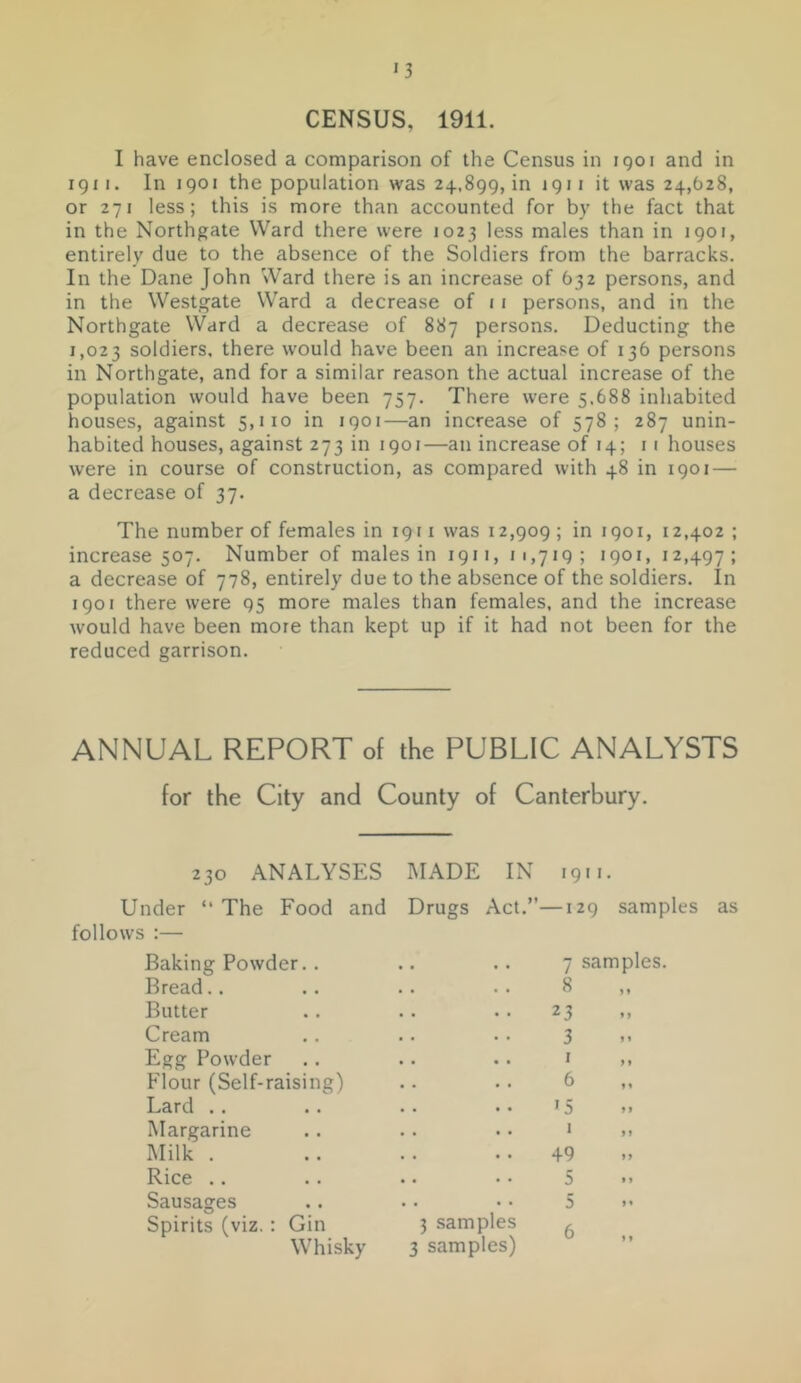 CENSUS, 1911. I have enclosed a comparison of the Census in igoi and in igi I. In 1901 the population was 24.,899, in 1911 it was 24,628, or 271 less; this is more than accounted for by the fact that in the Northgate Ward there were 1023 less males than in 1901, entirely due to the absence of the Soldiers from the barracks. In the Dane John Ward there is an increase of 632 persons, and in the Westgate Ward a decrease of 11 persons, and in the Northgate Ward a decrease of 887 persons. Deducting the 1,023 soldiers, there would have been an increase of 136 persons in Northgate, and for a similar reason the actual increase of the population would have been 757. There were 5.688 inhabited houses, against 5,110 in 1901—an increase of 578; 287 unin- habited houses, against 273 in 1901—an increase of 14; 11 houses were in course of construction, as compared with 48 in 1901 — a decrease of 37. The number of females in 1911 was 12,909 ; in 1901, 12,402 ; increase 507. Number of males in 1911, 11,719; 1901, 12,497; a decrease of 778, entirely due to the absence of the soldiers. In 1901 there were 95 more males than females, and the increase would have been more than kept up if it had not been for the reduced garrison. ANNUAL REPORT of the PUBLIC ANALYSTS for the City and County of Canterbury. 230 ANALYSES Under “ The Food and follows :— Baking Powder,. Bread.. Butter Cream Egg Powder Flour (Self-raising) Lard .. Margarine Milk . Rice .. Sausages Spirits (viz.: Gin Whisky MADE IN 1911. Drugs Act.”—129 samples as 7 samples. 8 23 3 . . . J f, 6 >5 . . . J M .. 49 5 5 3 samples ^ 3 samples) ”