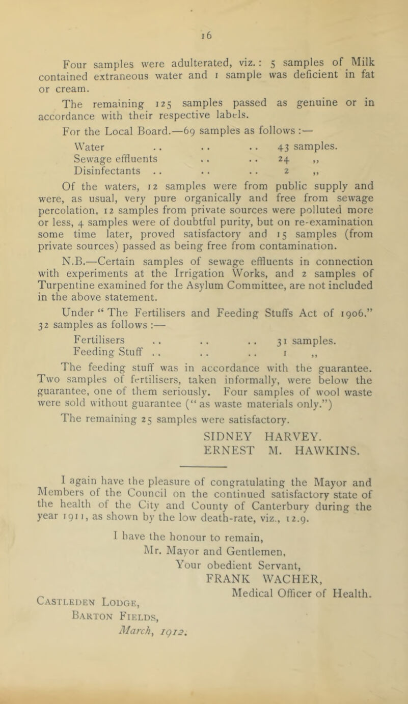 Four samples were adulterated, viz.: 5 samples of Milk contained extraneous water and i sample was deficient in fat or cream. The remaining 125 samples passed as genuine or in accordance with their respective labels. For the Local Board.—69 samples as follows Water .. .. .. 43 samples. Sewage effluents .. .. 24 ,, Disinfectants .. .. .. 2 ,, Of the waters, 12 samples were from, public supply and were, as usual, very pure organically and free from sewage percolation, 12 samples from private sources were polluted more or less, 4 samples were of doubtful purity, but on re-examination some time later, proved satisfactory and 15 samples (from private sources) passed as being free from contamination. N.B.—Certain samples of sewage effluents in connection with experiments at the Irrigation Works, and 2 samples of Turpentine examined for the Asylum Committee, are not included in the above statement. Under “ The Fertilisers and Feeding Stuffs Act of 1906.” 32 samples as follows :— Fertilisers .. .. .. 31 samples. Feeding Stuff .. .. .. 1 ,, The feeding stuff was in accordance with the guarantee. Two samples of fertilisers, taken informally, were below the guarantee, one of them seriously. Four samples of wool waste were sold without guarantee (“as waste materials only.”) The remaining 25 samples were satisfactory. SIDNEY HARVEY. ERNEST M. HAWKINS. I again have the pleasure of congratulating the Mayor and Members of the Council on the continued satisfactory state of the health of the City and County of Canterbury during the year 1911, as shown by the low death-rate, viz., 12.9. Castleden Lodge, Barton Fields, March, igi2. I have the honour to remain, Mr. Mayor and Gentlemen, Your obedient Servant, FRANK WACHER, Medical Officer of Health.