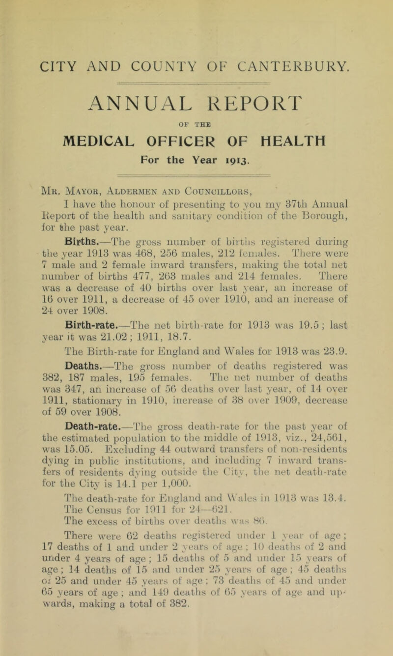 ANNUAL REPORT OF THE MEDICAL OFFICER OF HEALTH For the Year 1913. ]\lu, M.ayou, Aldermen and Councillors, I have the honour of presenting to you my 87th Annual Report of the health and sanitary condition of the Borough, for the past year. Births.—The gross number of births registered during the year 1918 was 468, 256 males, 212 females. Tliere were 7 male and 2 female inward transfers, making the total net number of births 477, 268 males and 214 females. There was a decrease of 40 births over last year, an increase of 16 over 1911, a decrease of 45 over 1910, and an increase of 24 over 1908. Birth-rate.—The net birth-rate for 1918 was 19.5; last year it was 21.02; 1911, 18.7. The Birth-rate for England and Wales for 1918 was 28.9. Deaths.—The gross number of deaths registered was 882, 187 males, 195 females. The net number of deaths was 847, an increase of 56 deaths over last year, of 14 over 1911, stationary in 1910, increase of 88 o\er 1909, decrease of 59 over 1908. Death-rate.—The gross death-rate for the past year of the estimated population to the middle of 1918, viz., 24,56)1, was 15.05. Excluding 44 outward transfers of non-residents dying in public institutions, and including 7 inward trans- fers of residents dying outside tlie ('ity, tlie net death-rate for the City is 14.1 per 1,000. The death-rate for England and Wales in 1918 was 18.4. 'Phe Census for 1911 for 24—621. The excess of births over deaths was S6. There were 62 deaths registered under 1 year of age; 17 deaths of 1 and under 2 years of age ; 10 deaths of 2 and under 4 years of age; 15 deaths of 5 and under 15 years of age; 14 deaths of 15 and under 25 years of age; 45 deaths 01 25 and under 45 years of age ; 78 deaths of 45 and under 65 years of age ; and 149 deaths of 65 years of age and up- wards, making a total of 382.