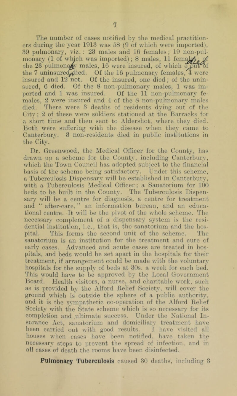 The number of cases notified by the medical practition- ers during the year 1913 was 58 (9 of which were imported), 89 pulmonary, viz.: 23 males and 10 females; 19 non-pul- monary (1 of wluch was imported); 8 males, 11 the 23 pulmoni^v males, 16 were insured, of which the 7 uninsurec^ied. Of the 16 pulmonary females, 4 were insured and 12 not. Of the insured, one died; of the unin- sured, 6 died. Of the 8 non-pulmonary males, 1 was im- ported and 1 was insured. Of the 11 non-pulmonary fe- males, 2 were insured and 4 of the 8 non-pulmonary males died. There were 3 deaths of residents dying out of the City ; 2 of these were soldiers stationed at the J3arracks for a short time and then sent to Aldershot, where they died. J3oth were suffering with the disease when they came to Canterbury. 3 non-residents died in public institutions in the City. Dr. Greenwood, the iNIedical Officer for the County, has drawn up a scheme for the County, including Canterbury, which the Town Council has adopted subject to the financial basis of the scheme being satisfactory. Under this selieme, a Tuberculosis Dispensary will be established in Canterbury, with a Tuberculosis ^ledical Officer; a Sanatorium for 100 beds to be built in the County. The Tuberculosis Dispen- sary will be a centre for diagnosis, a centre for treatment and “ after-care,” an information bureau, and an educa- tional centre. It will be tlie pivot of the whole scheme. The necessary complement of a dispensary system is the resi- dential institution, i.e., that is, the sanatorium and the hos- pital. This forms the second unit of the scheme. The sanatorium is an institution for the treatment and cure of early cases. Advanced and acute cases are treated in hos- pitals, and beds would be set apart in the hos])itals for tlieir treatment, if arrangement could be made with the voluntary hospitals for the supply of beds at 30s. a week for each bed. This would have to be approved by the Local Government Board. Health visitors, a nurse, and charitable work, such as is provided by the Alford Relief Society, will cover the ground which is outside the sphere of a public authority, and it is the sympathetic co-operation of the Alford Relief Society with the State scheme which is so necessary for its completion and ultimate success. Under the National In- surance Act, sanatorium and domiciliary treatment have been carried out with good results. I liave visited all houses when cases have been notified, have taken the necessary steps to jirevent the spread of infection, and in all cases of death the rooms have been disinfected. Pulmonary Tuberculosis caused 30 deaths, including 3