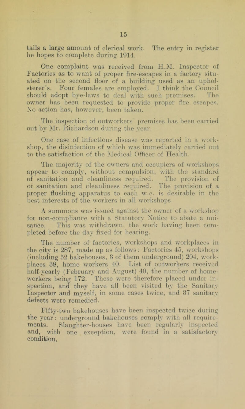 tails a large amount of clerical work. The entr}- in register he hopes to com})lete during 1014. One complaint was received from H.M. Inspector of Factories as to want of proper fire-escapes in a factory situ- ated on the second fioor of a building used as an uphol- sterer’s. Four females are employed. 1 think the C'ouncil should adopt bye-laws to deal with such ])reniises. The owner has been requested to ])rovide ])roper fire escapes. No action has, however, been taken. The inspection of outworkers’ |)reniises has been carried out by Mr. Ifichardson during the year. One case of infectious disease was re{)Oi’tcd in a work- shop, the disinfection of which was immediately carried out to the satisfaction of the iMedical Officer of Health. The majority of the owners and occupiers of worksho])s appear to comply, without compulsion, with the standard of sanitation and cleanliness required. 'J'he provision of or sanitation and cleanliness required. The jjrovision of a proper flushing apparatus to each w.c. is desirable in the i)est interests of the workers in all workshops. •V summons was issued against the owner of a woi'kshop for non-compliance with a Statutory Notice to abate a nui- sance. This was withdrawn, the work having been com- pleted before the day fixed for hearing. The number of factories, workshops and work|)laces in the city is 287, made up as follows: Factories 4o, worksho])s (including 52 bakehouses, 8 of them underground) 204, work- places 38, home workers 40. List of outworkers receivi’d half-yearly (February and August) 40, the number of home- workers being 172. These were therefore placed under in- sjiection, and they have all been visited by the Sanitary Inspector and myself, in some cases twice, and 37 sanitary defects were remedied. Fifty-two bakehouses have been inspected twice during the year: underground bakehouses com{)ly with all require- ments. Slaughter-houses have been regularly inspected and, with one exception, were found in a satisfactoiw condition,