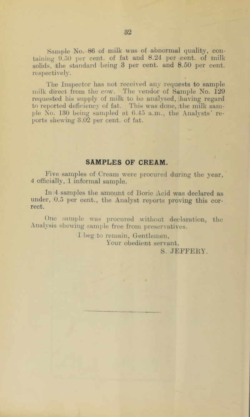 Sample No. 86 of milk was of abnormal quality, con- taining b.nO per cent, of fat and 8.24 per cent, of milk- solids, tlie standard being 3 per cent, and 8.50 per cent, respectively. 'J'be Inspector has not received any requests to sample milk di]-ect from the cow. The vendor of Sample No. 129 requested bis supply of milk to be analysed, having regard to reported deficiency of fat. 'J’lns was done, the milk sam- ple No. 130 being sanij)led at 6.15 a.m., the Analysts’ re- ports shewing 3.02 per cent, of fat. SAMPLES OF CREAM. Five samples of Cream were procured during the year,' 4 officially, 1 informal sample. In 4 samples the amount of Boric Acid was declared as under, 0.5 per cent., the Analyst reports proving this cor- rect. One sample was procured without declaration, the Analysis shewing sample free from ])reservatives. 1 beg to remain, Gentlemen, Your obedient servant, S. JEFFERY.