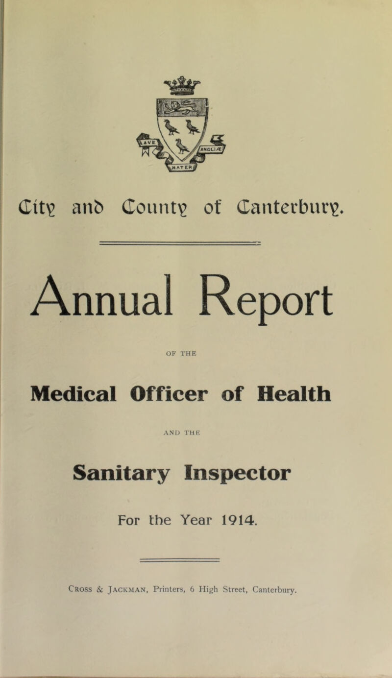 Ctty anb County of Canterbury. Annual Report OF THE Medical Officer of Health AND THE Sanitary Inspector For the Year 1914. Cross & Jackman, Printers, 6 High Street, Canterbury.