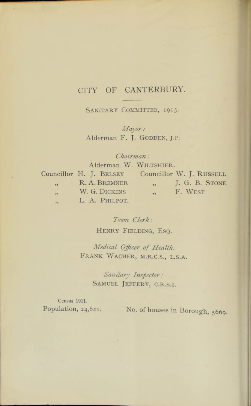 CITY OF CANTERBURY. Sanitary Committee, 1915. Mayor: Alderman F. J. Godden, J.P. Chairman: Alderman W. WlLTSHIER. Councillor H. J. Belsey Councillor W. J. Russell „ R. A. Bremner „ J. G. B. Stone „ W. G. Dickins „ F. West „ L. A. Philpot. Town Clerk: Henry Fielding, Esg. Medical Officer of Health. Frank Wacher, m.r.c.s., l.s.a. Sanitary Inspector: Samuel Jeffery, c.r.s.i. Census 1911. Population, 24,621. No. of houses in Borough, ^66q.