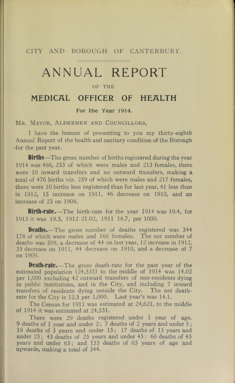 ANNUAL REPORT OF THE MEDICAL OFFICER OF HEALTH For the Year 1914. Mr. Mayor, Aldermen and Councillors, I have the honour of presenting to you my thirty-eighth Annual Report of the health and sanitary condition of the Borough • for the past year. Births—The gross number of births registered during the year 1914 was 466, 253 of which were males and 213 females, there were 10 inward transfers and no outward transfers, making a total of 476 births viz. 259 of which were males and 217 females, there were 10 births less registered than for last year, 41 less than in 1912, 15 increase on 1911, 46 decrease on 1910, and an increase of 23 on 1908. Birth-rate.—The birth-rate for the year 1914 wras 19.4, for 1913 it was 19.5, 1912 21.02, 1911 18.7, per 1000. Deaths.—The gross number of deaths registered was 344 178 of which were males and 166 females. The net number of deaths was 309, a decrease of 44 on last year, 12 increase in 1912, 35 decrease on 1911, 44 decrease on 1910, and a decrease of 7 on 1909. Death-rate.—The gross death-rate for the past year of the estimated population (24,531) to the middle of 1914 was 14.02 per 1,000 excluding 42 outward transfers of non-residents dying in public institutions, and in the City, and including 7 inward transfers of residents dying outside the City. The net death- rate for the City is 12.5 per 1,000. Last year’s was 14.1. The Census for 1911 was estimated at 24,621, to the middle of 1914 it was estimated at 24,531. There were 29 deaths registered under 1 year of age. 9 deaths of 1 year and under 2; 7 deaths of 2 years and under 5 ; 18 deaths of 5 years and under 15; 17 deaths of 15 years and under 25 ; 43 deaths of 25 years and under 45 ; 66 deaths of 45 years and under 65 ; and 155 deaths of 65 years of age and upwards, making a total of 344.