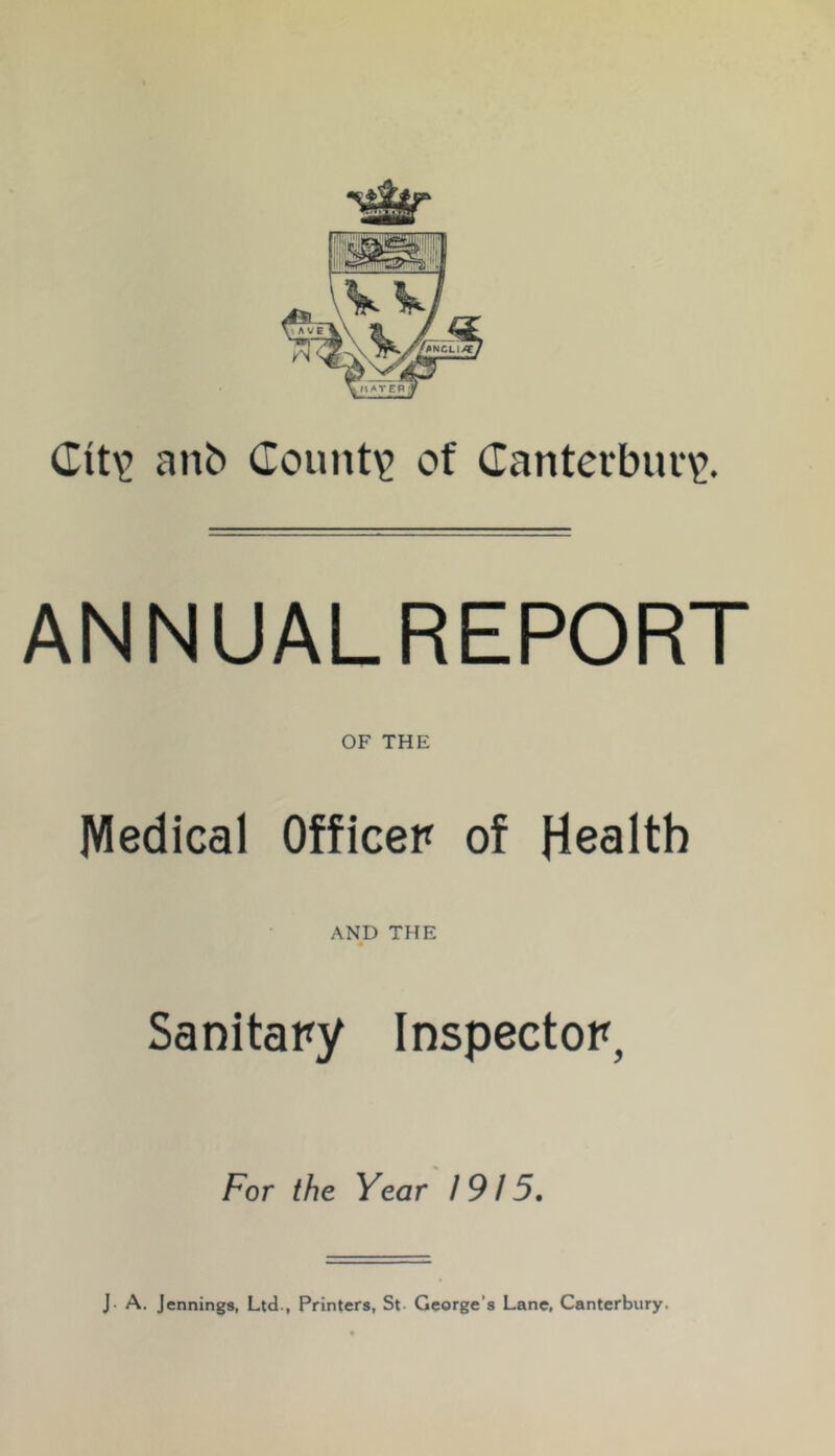 Cit\> anb County of danterburv’. ANNUALREPORT OF THE Medical Officer of Health AND THE Sanitary Inspector, For the Year 1915, J. A. Jennings, Ltd., Printers, St- George’s Lane, Canterbury.