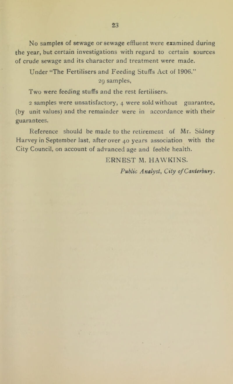 No samples of sewage or sewage effluent were examined during the year, but certain investigations with regard to certain sources of crude sewage and its character and treatment were made. Under “The Fertilisers and Feeding Stuffs Act of 1906.” 2g samples, Two were feeding stuffs and the rest fertilisers. 2 samples w'ere unsatisfactorj', 4 were sold without guarantee, (by unit values) and the remainder were in accordance with their guarantees. Reference should be made to the retirement of Mr. Sidney Harvey in September last, after over 40 years association with the City Council, on account of advanced age and feeble health. ERNEST .M. HAWKINS. Public Analyst, City of Canterbury,