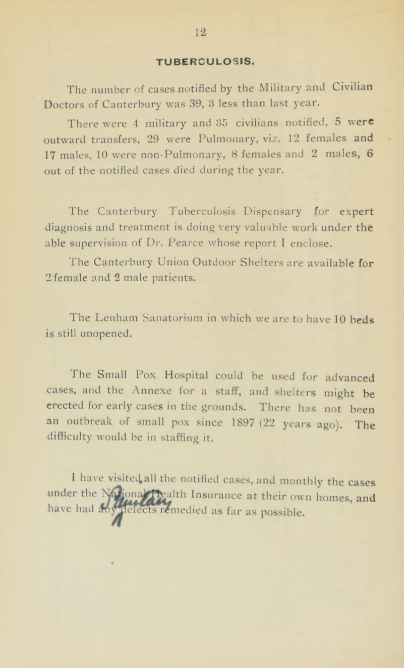 TUBERCULOSIS. The number of cases notified by the Military and Civilian Doctors of Canterbury was 39, 3 less than last year. There were 4 military and 35 civilians notified, .5 were outward transfers, 29 were Pulmonary, viz. 12 females and 17 males, 10 were non-Pulmonary, 8 females and 2 males, 6 out of the notified cases died during the year. The Canterbury Tuberculosis Dispensary for expert diagnosis and treatment is doing very valuable work under the able supervision of Dr. Pearce whose report I enclose. The Canterbury Union Outdoor Shelters are available for 2 female and 2 male patients. The Lenham Sanatorium in which we are to have 10 beds is still unopened. i he Small 1 ox Hospital could he used for advanced cases, and the Annexe for a staff, and shelters might be erected for early cases in the grounds. There has not been an outbreak of small pox since 1897 (22 years ago). The difficulty would he in staffing it. 1 have visiteiiall the notified cases, and monthly the cases under the X^on^gJ^dth Insurance at their own homes, and have had M fee nfmedied as far as possible.